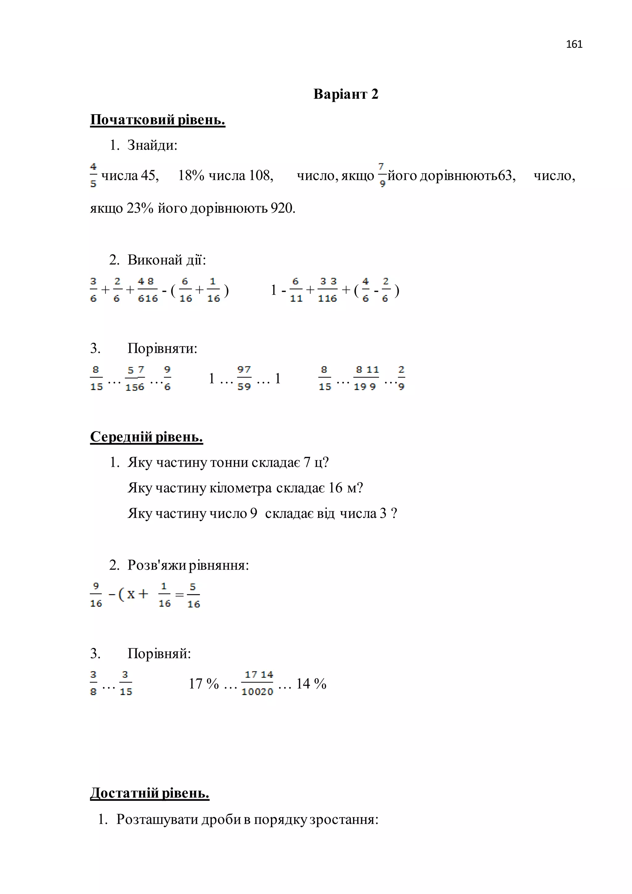 161 
Варіант 2 
Початковий рівень. 
1. Знайди: 
числа 45, 18% числа 108, число, якщо його дорівнюють63, число, 
якщо 23% його дорівнюють 920. 
2. Виконай дії: 
+ + - ( + ) 1 - + + ( - ) 
3. Порівняти: 
… … 1 … … 1 … … 
Середній рівень. 
1. Яку частину тонни складає 7 ц? 
Яку частину кілометра складає 16 м? 
Яку частину число 9 складає від числа 3 ? 
2. Розв'яжи рівняння: 
= 
3. Порівняй: 
… 17 % … … 14 % 
Достатній рівень. 
1. Розташувати дроби в порядку зростання: 
 