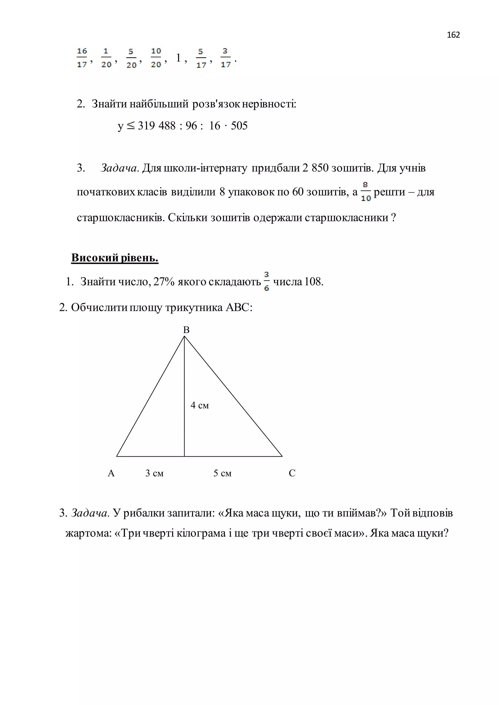 162 
, , , , 1 , , . 
2. Знайти найбільший розв'язок нерівності: 
у 319 488 : 96 : 16 · 505 
3. Задача. Для школи-інтернату придбали 2 850 зошитів. Для учнів 
початкових класів виділили 8 упаковок по 60 зошитів, а решти – для 
старшокласників. Скільки зошитів одержали старшокласники ? 
Високий рівень. 
1. Знайти число, 27% якого складають числа 108. 
2. Обчислити площу трикутника АВС: 
В 
4 см 
А 3 см 5 см С 
3. Задача. У рибалки запитали: «Яка маса щуки, що ти впіймав?» Той відповів 
жартома: «Три чверті кілограма і ще три чверті своєї маси». Яка маса щуки? 
 