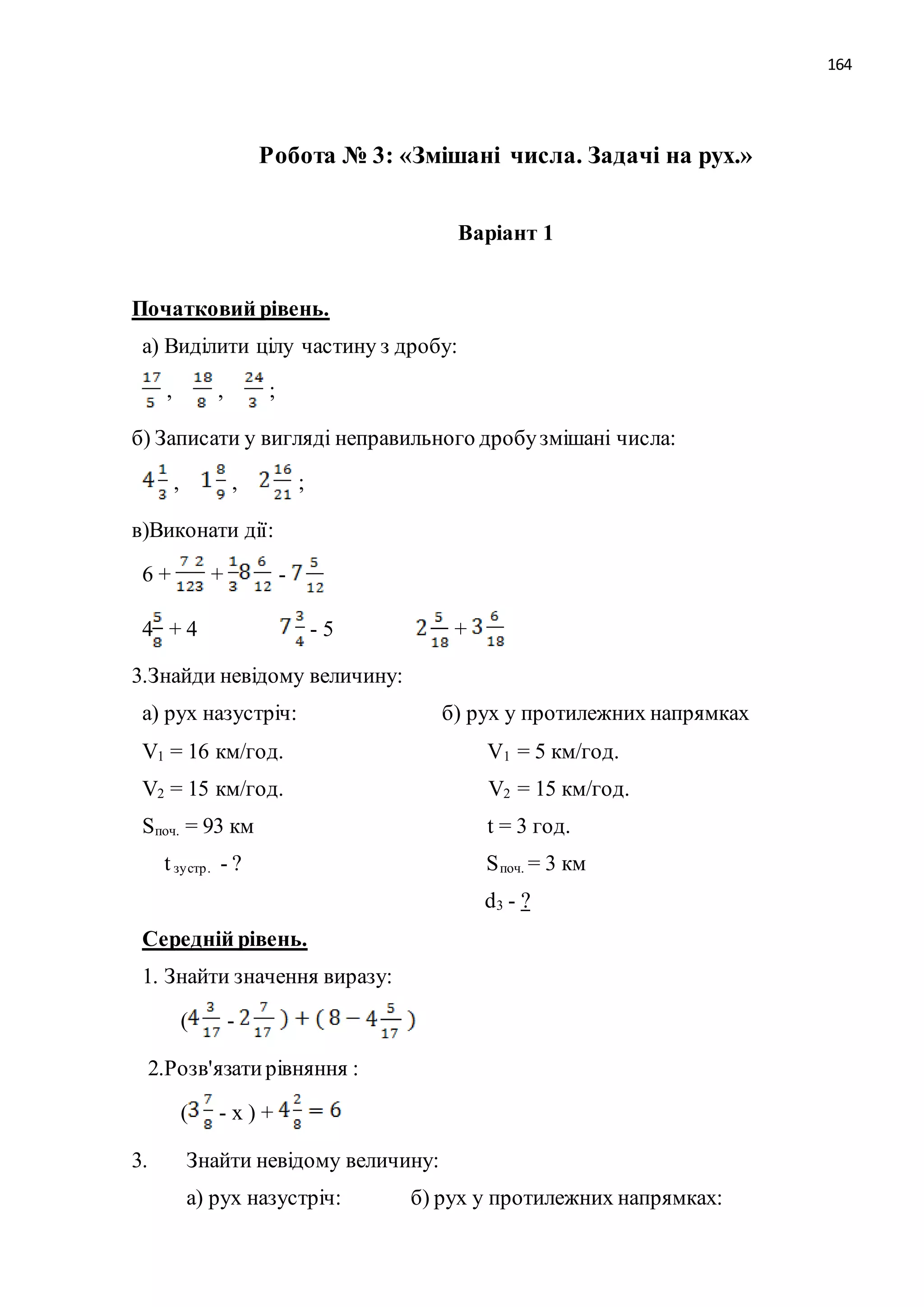 164 
Робота № 3: «Змішані числа. Задачі на рух.» 
Варіант 1 
Початковий рівень. 
а) Виділити цілу частину з дробу: 
, , ; 
б) Записати у вигляді неправильного дробу змішані числа: 
, , ; 
в)Виконати дії: 
6 + + - 
4 + 4 - 5 + 
3.Знайди невідому величину: 
а) рух назустріч: б) рух у протилежних напрямках 
V1 = 16 км/год. V1 = 5 км/год. 
V2 = 15 км/год. V2 = 15 км/год. 
Sпоч. = 93 км t = 3 год. 
t зу стр . - ? Sпоч. = 3 км 
d3 - ? 
Середній рівень. 
1. Знайти значення виразу: 
( - 
2.Розв'язати рівняння : 
( - х ) + 
3. Знайти невідому величину: 
а) рух назустріч: б) рух у протилежних напрямках: 
 
