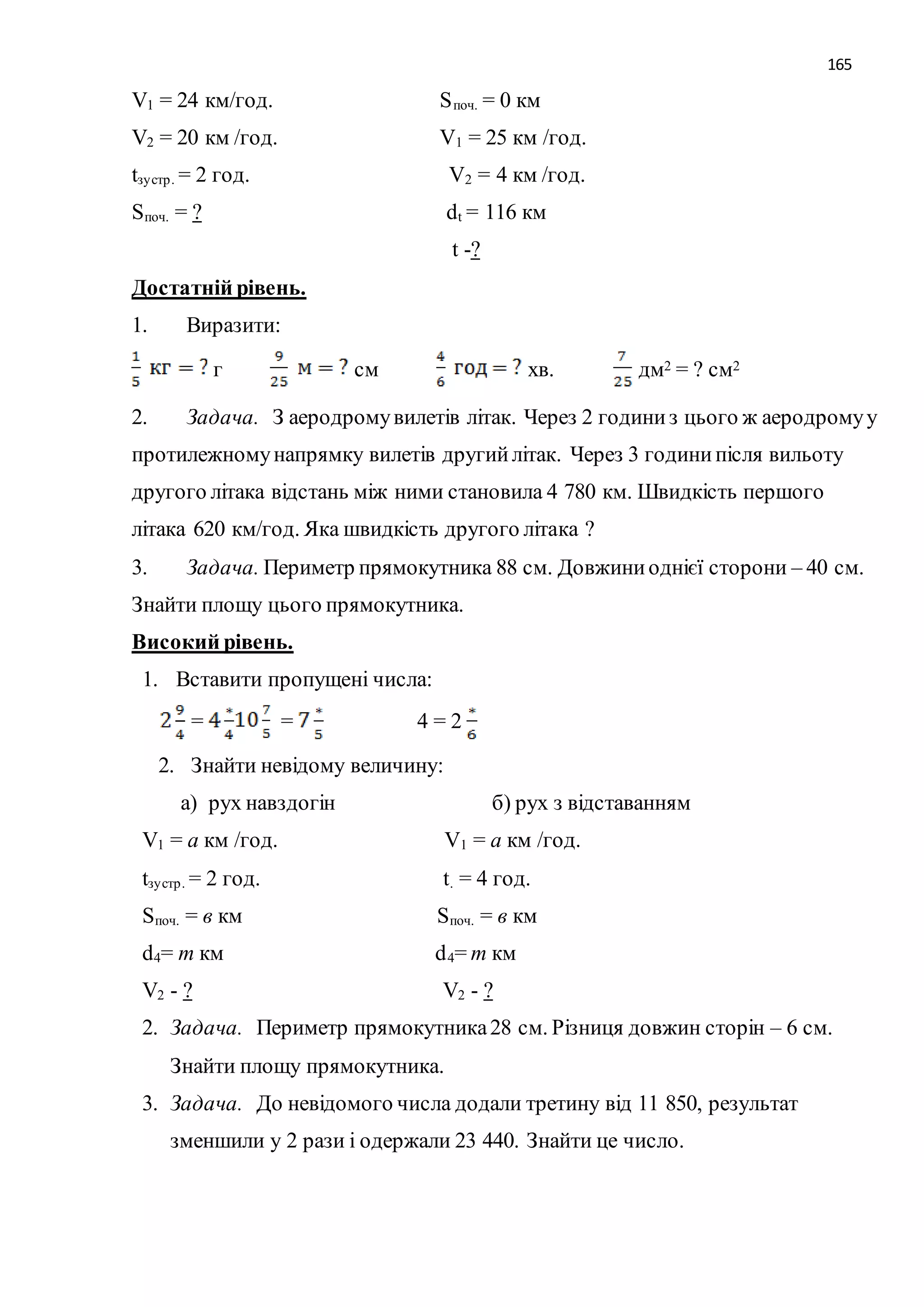 165 
V1 = 24 км/год. Sпоч. = 0 км 
V2 = 20 км /год. V1 = 25 км /год. 
tзу стр . = 2 год. V2 = 4 км /год. 
Sпоч. = ? dt = 116 км 
t -? 
Достатній рівень. 
1. Виразити: 
г см хв. дм2 = ? см2 
2. Задача. З аеродрому вилетів літак. Через 2 години з цього ж аеродрому у 
протилежному напрямку вилетів другий літак. Через 3 години після вильоту 
другого літака відстань між ними становила 4 780 км. Швидкість першого 
літака 620 км/год. Яка швидкість другого літака ? 
3. Задача. Периметр прямокутника 88 см. Довжини однієї сторони – 40 см. 
Знайти площу цього прямокутника. 
Високий рівень. 
1. Вставити пропущені числа: 
= = 4 = 2 
2. Знайти невідому величину: 
а) рух навздогін б) рух з відставанням 
V1 = а км /год. V1 = а км /год. 
tзу стр . = 2 год. t. = 4 год. 
Sпоч. = в км Sпоч. = в км 
d4= m км d4= m км 
V2 - ? V2 - ? 
2. Задача. Периметр прямокутника 28 см. Різниця довжин сторін – 6 см. 
Знайти площу прямокутника. 
3. Задача. До невідомого числа додали третину від 11 850, результат 
зменшили у 2 рази і одержали 23 440. Знайти це число. 
 