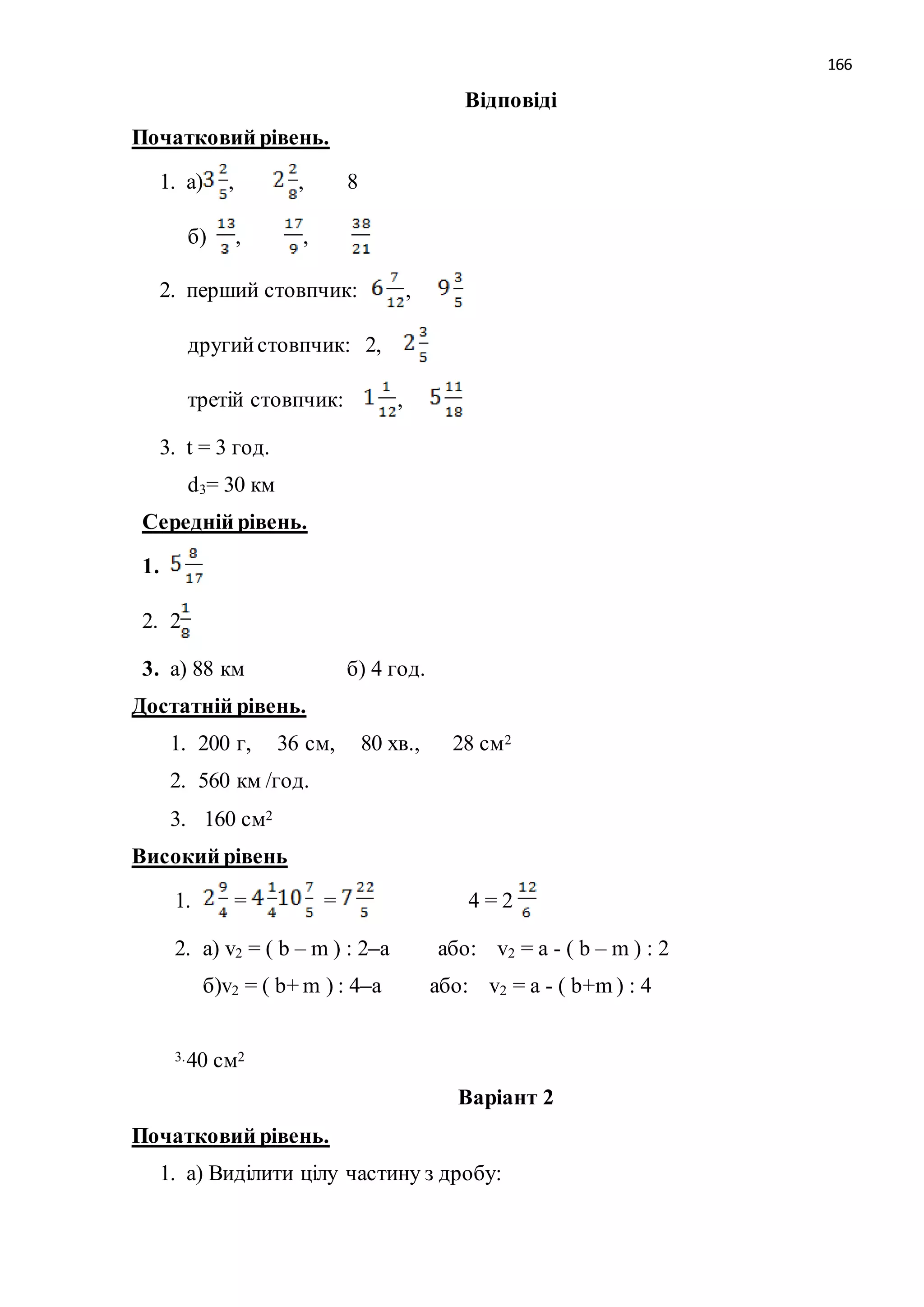 166 
Відповіді 
Початковий рівень. 
1. а) , , 8 
б) , , 
2. перший стовпчик: , 
другий стовпчик: 2, 
третій стовпчик: , 
3. t = 3 год. 
d3= 30 км 
Середній рівень. 
1. 
2. 2 
3. а) 88 км б) 4 год. 
Достатній рівень. 
1. 200 г, 36 см, 80 хв., 28 см2 
2. 560 км /год. 
3. 160 см2 
Високий рівень 
1. = = 4 = 2 
2. а) v2 = ( b – m ) : 2–а або: v2 = а - ( b – m ) : 2 
б)v2 = ( b+ m ) : 4–а або: v2 = а - ( b+m ) : 4 
3. 40 см2 
Варіант 2 
Початковий рівень. 
1. а) Виділити цілу частину з дробу: 
 