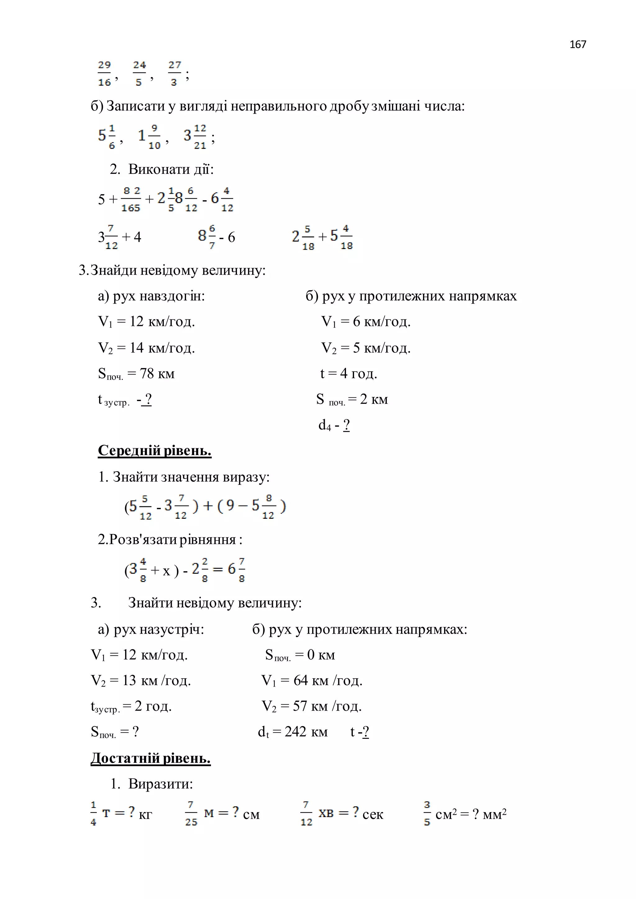 167 
, , ; 
б) Записати у вигляді неправильного дробу змішані числа: 
, , ; 
2. Виконати дії: 
5 + + - 
3 + 4 - 6 + 
3. Знайди невідому величину: 
а) рух навздогін: б) рух у протилежних напрямках 
V1 = 12 км/год. V1 = 6 км/год. 
V2 = 14 км/год. V2 = 5 км/год. 
Sпоч. = 78 км t = 4 год. 
t зу стр . - ? S поч. = 2 км 
d4 - ? 
Середній рівень. 
1. Знайти значення виразу: 
( - 
2.Розв'язати рівняння : 
( + х ) - 
3. Знайти невідому величину: 
а) рух назустріч: б) рух у протилежних напрямках: 
V1 = 12 км/год. Sпоч. = 0 км 
V2 = 13 км /год. V1 = 64 км /год. 
tзу стр . = 2 год. V2 = 57 км /год. 
Sпоч. = ? dt = 242 км t -? 
Достатній рівень. 
1. Виразити: 
кг см сек см2 = ? мм2 
 