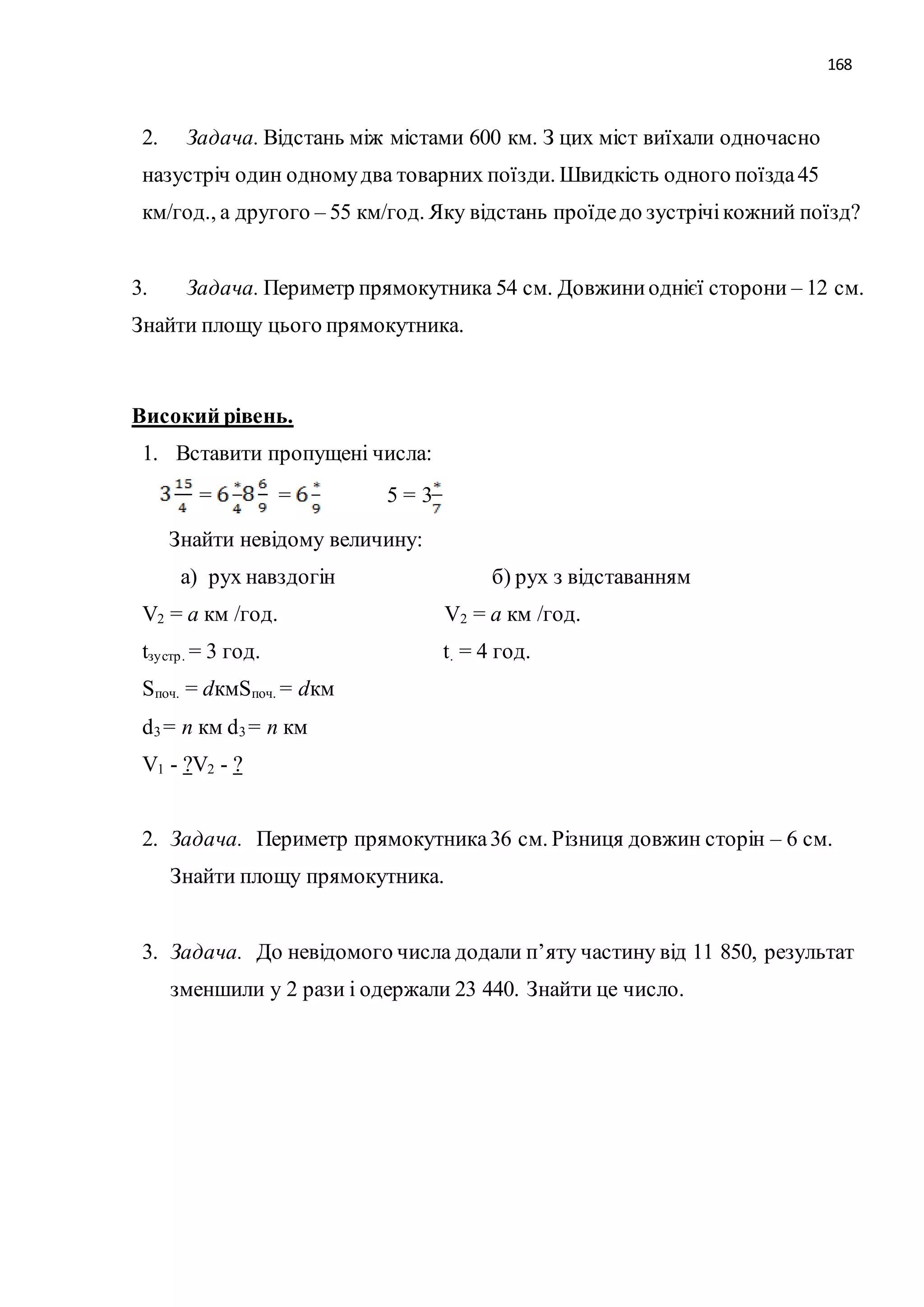 168 
2. Задача. Відстань між містами 600 км. З цих міст виїхали одночасно 
назустріч один одному два товарних поїзди. Швидкість одного поїзда 45 
км/год., а другого – 55 км/год. Яку відстань проїде до зустрічі кожний поїзд? 
3. Задача. Периметр прямокутника 54 см. Довжини однієї сторони – 12 см. 
Знайти площу цього прямокутника. 
Високий рівень. 
1. Вставити пропущені числа: 
= = 5 = 3 
Знайти невідому величину: 
а) рух навздогін б) рух з відставанням 
V2 = а км /год. V2 = а км /год. 
tзу стр . = 3 год. t. = 4 год. 
Sпоч. = dкмSпоч. = dкм 
d3 = n км d3 = n км 
V1 - ?V2 - ? 
2. Задача. Периметр прямокутника 36 см. Різниця довжин сторін – 6 см. 
Знайти площу прямокутника. 
3. Задача. До невідомого числа додали п’яту частину від 11 850, результат 
зменшили у 2 рази і одержали 23 440. Знайти це число. 
 