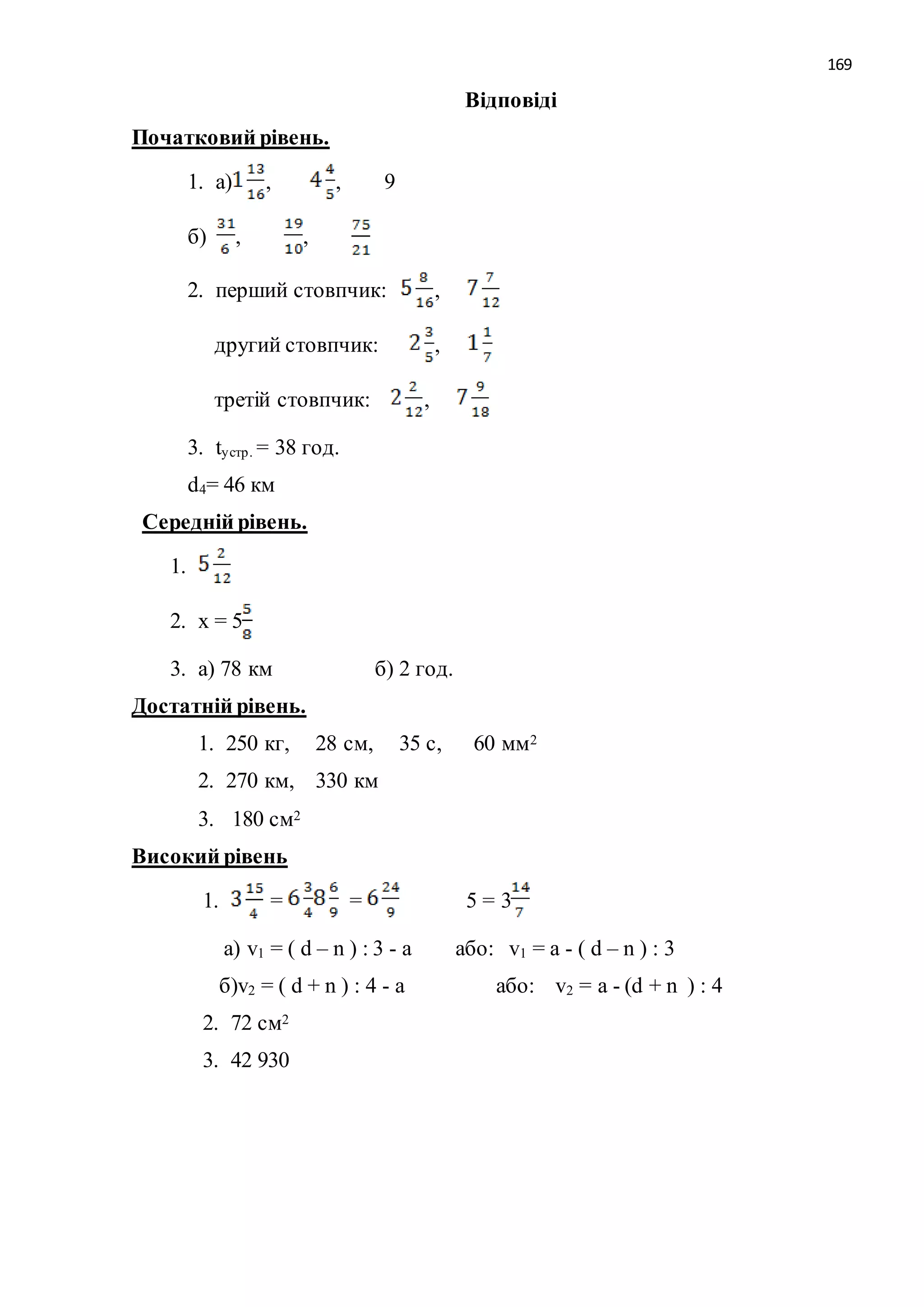 169 
Відповіді 
Початковий рівень. 
1. а) , , 9 
б) , , 
2. перший стовпчик: , 
другий стовпчик: , 
третій стовпчик: , 
3. tу стр . = 38 год. 
d4= 46 км 
Середній рівень. 
1. 
2. х = 5 
3. а) 78 км б) 2 год. 
Достатній рівень. 
1. 250 кг, 28 см, 35 с, 60 мм2 
2. 270 км, 330 км 
3. 180 см2 
Високий рівень 
1. = = 5 = 3 
а) v1 = ( d – n ) : 3 - а або: v1 = а - ( d – n ) : 3 
б)v2 = ( d + n ) : 4 - а або: v2 = а - (d + n ) : 4 
2. 72 см2 
3. 42 930 
 