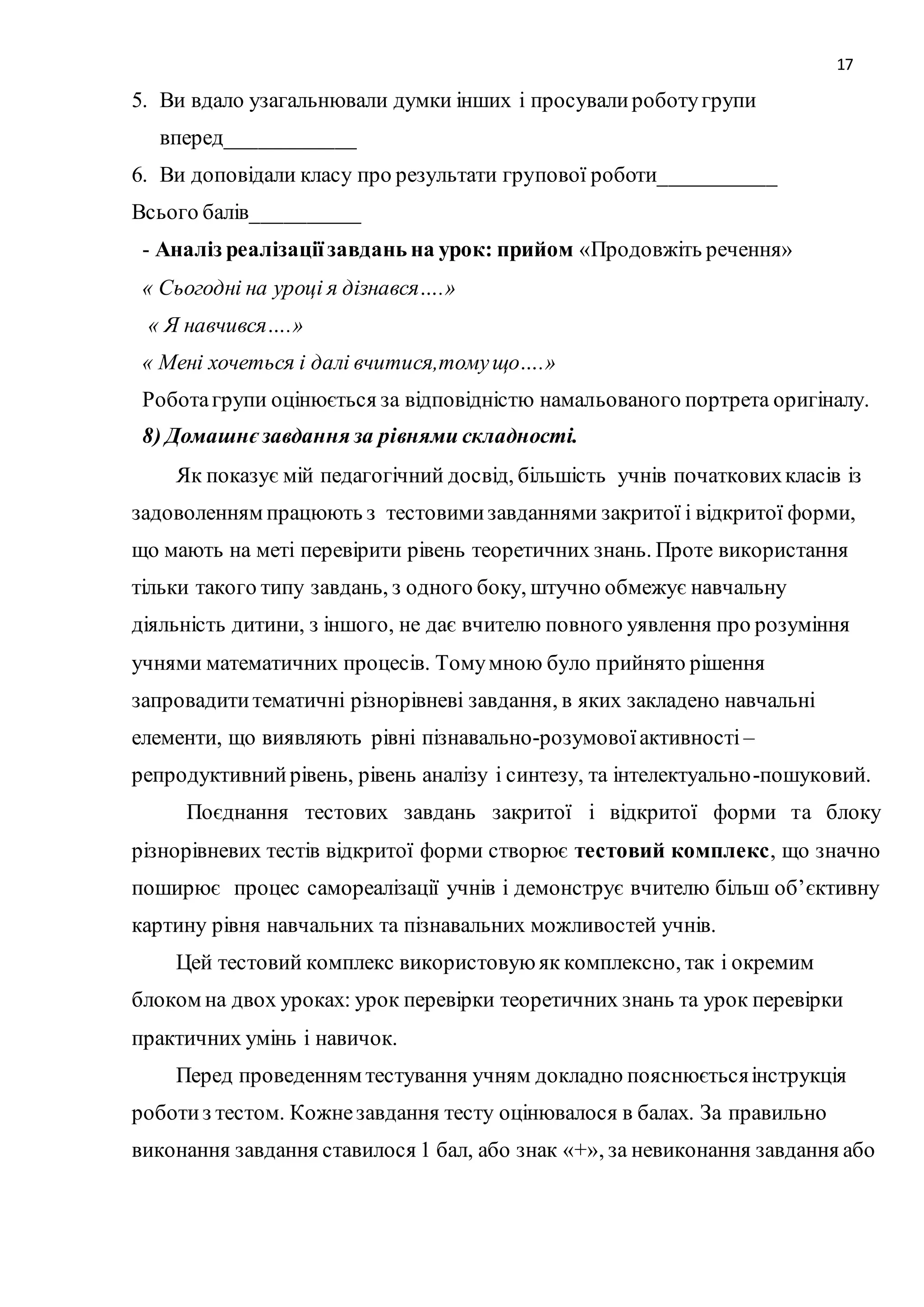 17 
5. Ви вдало узагальнювали думки інших і просували роботу групи 
вперед____________ 
6. Ви доповідали класу про результати групової роботи___________ 
Всього балів__________ 
- Аналіз реалізації завдань на урок: прийом «Продовжіть речення» 
« Сьогодні на уроці я дізнався….» 
« Я навчився….» 
« Мені хочеться і далі вчитися,тому що….» 
Робота групи оцінюється за відповідністю намальованого портрета оригіналу. 
8) Домашнє завдання за рівнями складності. 
Як показує мій педагогічний досвід, більшість учнів початкових класів із 
задоволенням працюють з тестовими завданнями закритої і відкритої форми, 
що мають на меті перевірити рівень теоретичних знань. Проте використання 
тільки такого типу завдань, з одного боку, штучно обмежує навчальну 
діяльність дитини, з іншого, не дає вчителю повного уявлення про розуміння 
учнями математичних процесів. Тому мною було прийнято рішення 
запровадити тематичні різнорівневі завдання, в яких закладено навчальні 
елементи, що виявляють рівні пізнавально-розумової активності – 
репродуктивний рівень, рівень аналізу і синтезу, та інтелектуально -пошуковий. 
Поєднання тестових завдань закритої і відкритої форми та блоку 
різнорівневих тестів відкритої форми створює тестовий комплекс, що значно 
поширює процес самореалізації учнів і демонструє вчителю більш об’єктивну 
картину рівня навчальних та пізнавальних можливостей учнів. 
Цей тестовий комплекс використовую як комплексно, так і окремим 
блоком на двох уроках: урок перевірки теоретичних знань та урок перевірки 
практичних умінь і навичок. 
Перед проведенням тестування учням докладно пояснюється інструкція 
роботи з тестом. Кожне завдання тесту оцінювалося в балах. За правильно 
виконання завдання ставилося 1 бал, або знак «+», за невиконання завдання або 
 