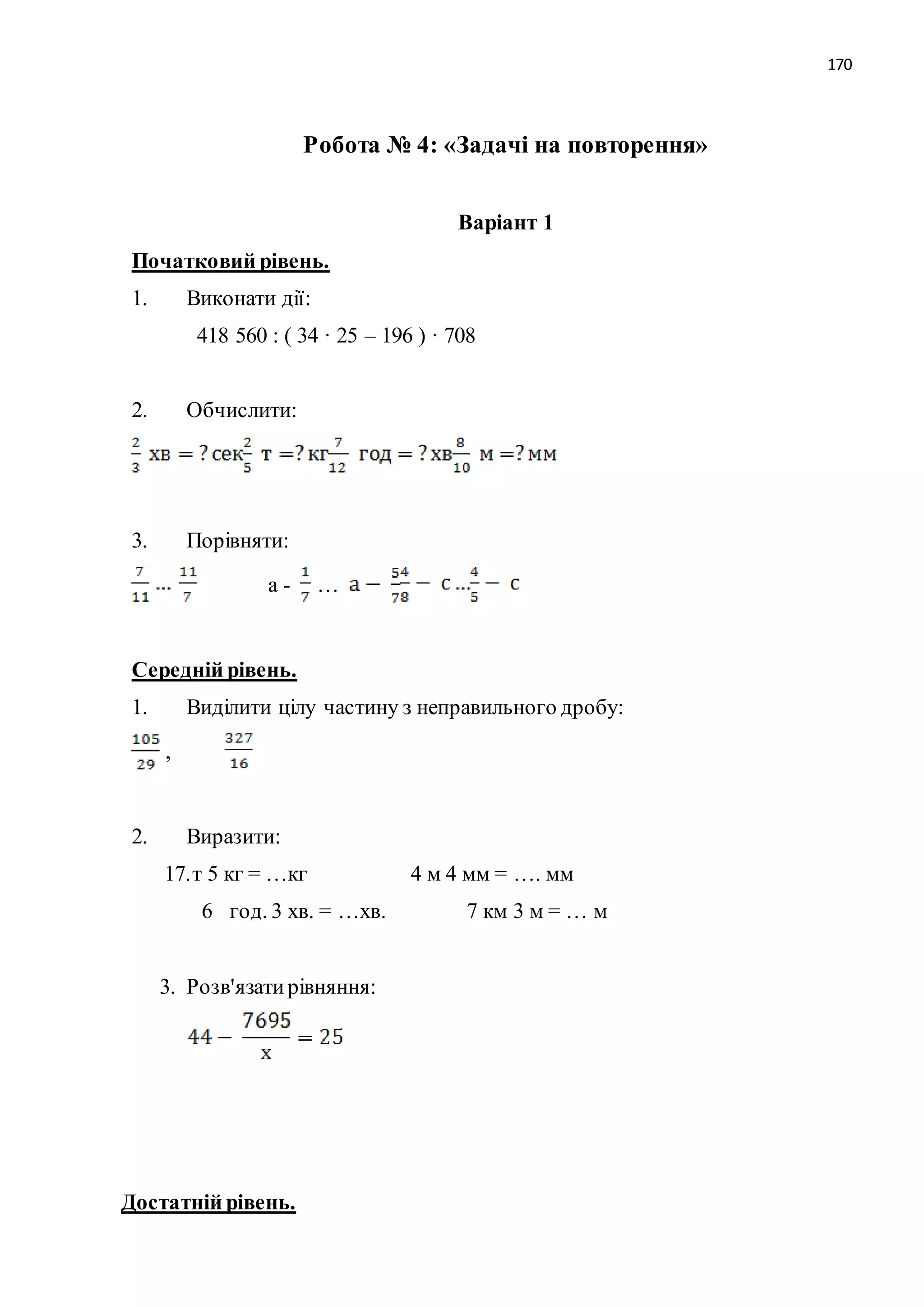 170 
Робота № 4: «Задачі на повторення» 
Варіант 1 
Початковий рівень. 
1. Виконати дії: 
418 560 : ( 34 · 25 – 196 ) · 708 
2. Обчислити: 
3. Порівняти: 
а - … 
Середній рівень. 
1. Виділити цілу частину з неправильного дробу: 
, 
2. Виразити: 
17. т 5 кг = …кг 4 м 4 мм = …. мм 
6 год. 3 хв. = …хв. 7 км 3 м = … м 
3. Розв'язати рівняння: 
Достатній рівень. 
 