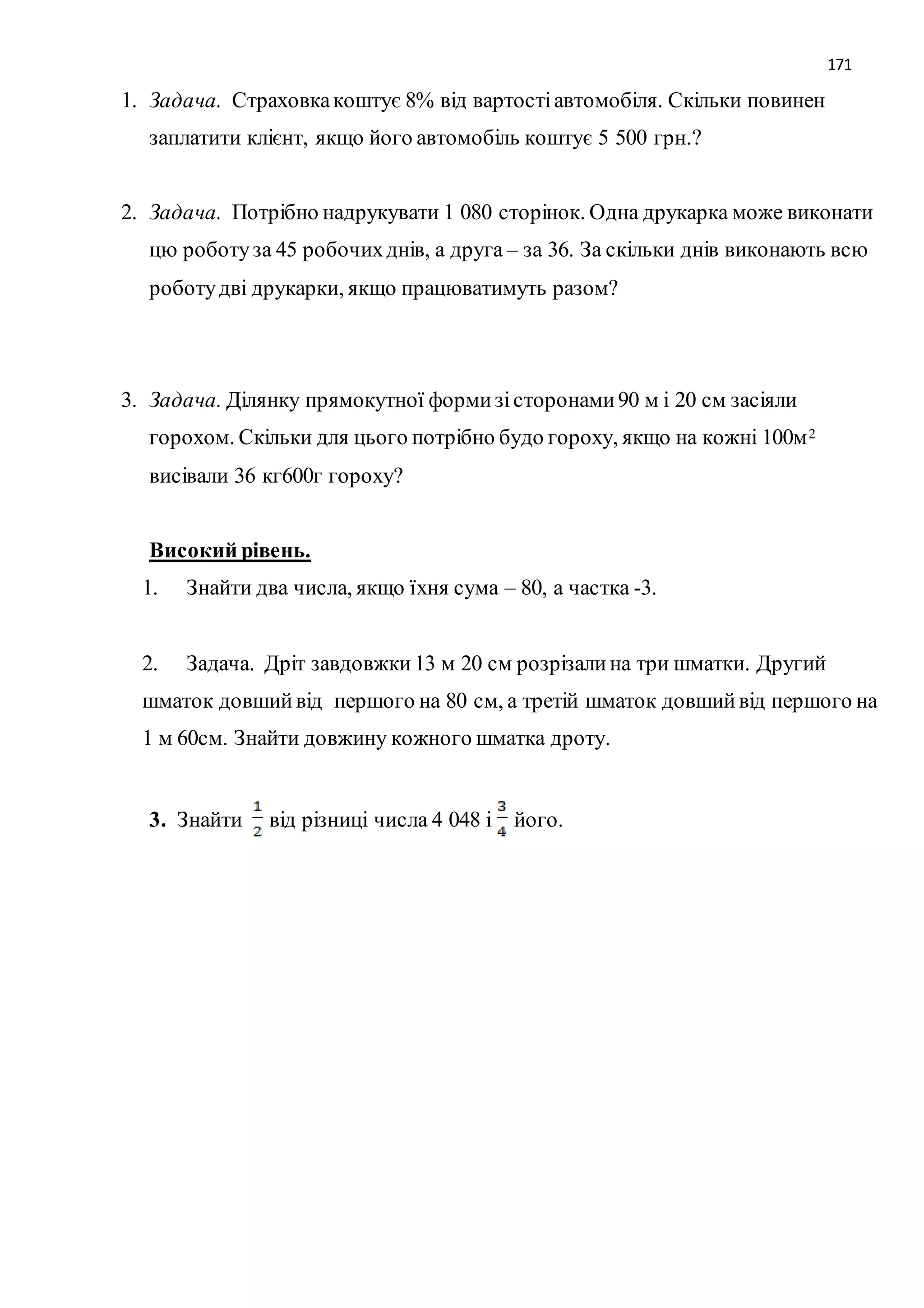 171 
1. Задача. Страховка коштує 8% від вартості автомобіля. Скільки повинен 
заплатити клієнт, якщо його автомобіль коштує 5 500 грн.? 
2. Задача. Потрібно надрукувати 1 080 сторінок. Одна друкарка може виконати 
цю роботу за 45 робочих днів, а друга – за 36. За скільки днів виконають всю 
роботу дві друкарки, якщо працюватимуть разом? 
3. Задача. Ділянку прямокутної форми зі сторонами 90 м і 20 см засіяли 
горохом. Скільки для цього потрібно будо гороху, якщо на кожні 100м2 
висівали 36 кг600г гороху? 
Високий рівень. 
1. Знайти два числа, якщо їхня сума – 80, а частка -3. 
2. Задача. Дріт завдовжки 13 м 20 см розрізали на три шматки. Другий 
шматок довший від першого на 80 см, а третій шматок довший від першого на 
1 м 60см. Знайти довжину кожного шматка дроту. 
3. Знайти від різниці числа 4 048 і його. 
 