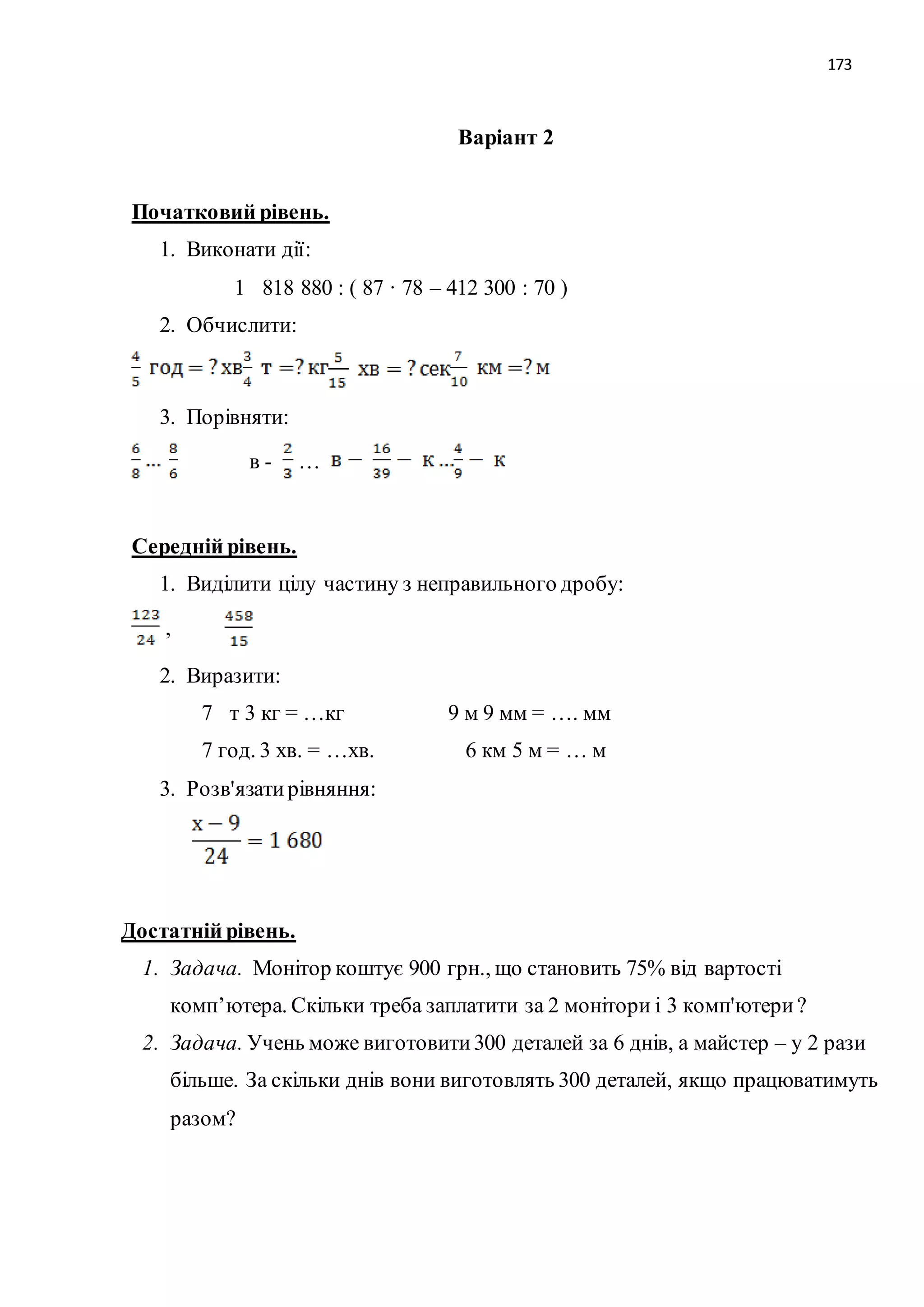 173 
Варіант 2 
Початковий рівень. 
1. Виконати дії: 
1 818 880 : ( 87 · 78 – 412 300 : 70 ) 
2. Обчислити: 
3. Порівняти: 
в - … 
Середній рівень. 
1. Виділити цілу частину з неправильного дробу: 
, 
2. Виразити: 
7 т 3 кг = …кг 9 м 9 мм = …. мм 
7 год. 3 хв. = …хв. 6 км 5 м = … м 
3. Розв'язати рівняння: 
Достатній рівень. 
1. Задача. Монітор коштує 900 грн., що становить 75% від вартості 
комп’ютера. Скільки треба заплатити за 2 монітори і 3 комп'ютери ? 
2. Задача. Учень може виготовити 300 деталей за 6 днів, а майстер – у 2 рази 
більше. За скільки днів вони виготовлять 300 деталей, якщо працюватимуть 
разом? 
 