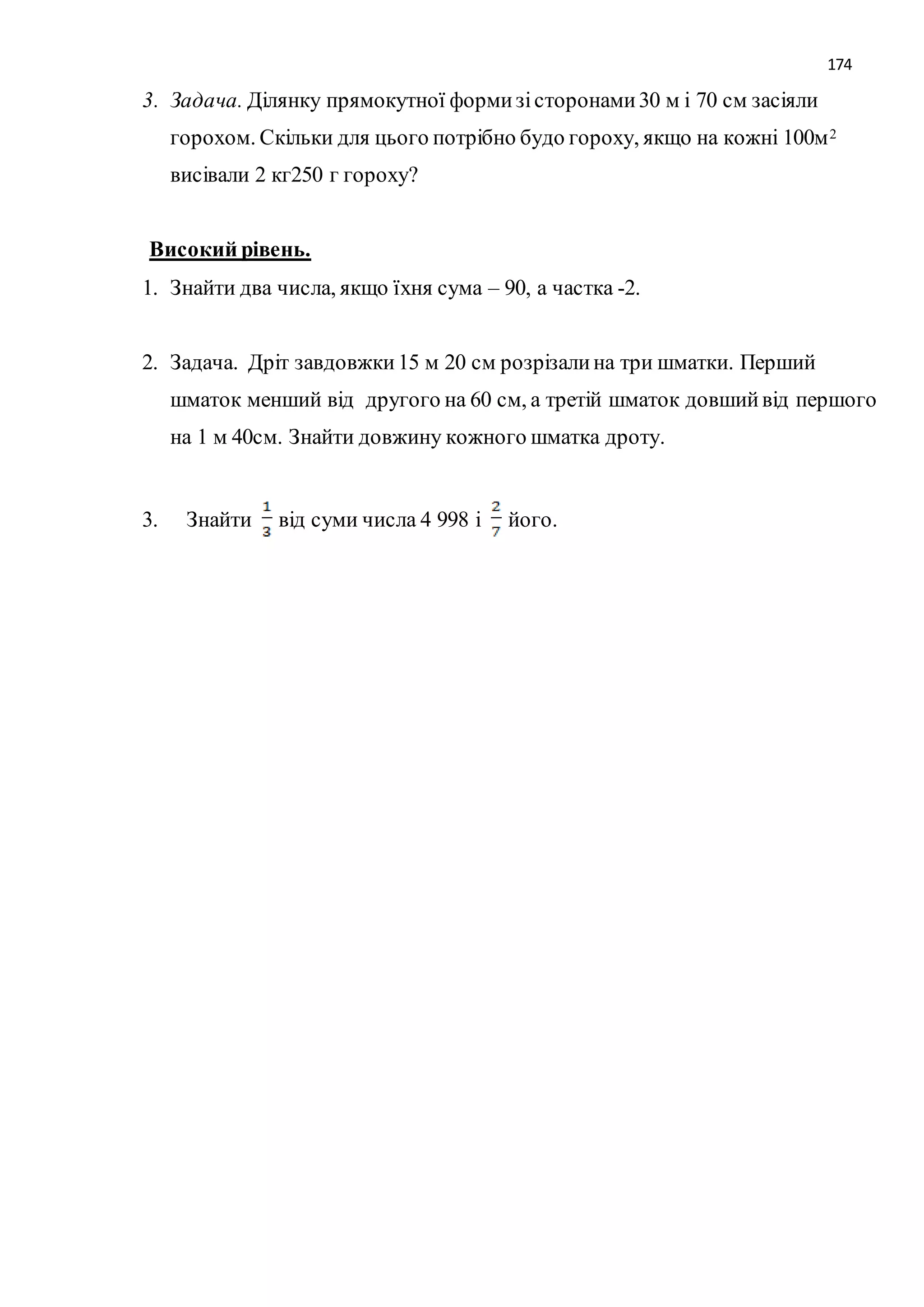 174 
3. Задача. Ділянку прямокутної форми зі сторонами 30 м і 70 см засіяли 
горохом. Скільки для цього потрібно будо гороху, якщо на кожні 100м2 
висівали 2 кг250 г гороху? 
Високий рівень. 
1. Знайти два числа, якщо їхня сума – 90, а частка -2. 
2. Задача. Дріт завдовжки 15 м 20 см розрізали на три шматки. Перший 
шматок менший від другого на 60 см, а третій шматок довший від першого 
на 1 м 40см. Знайти довжину кожного шматка дроту. 
3. Знайти від суми числа 4 998 і його. 
 