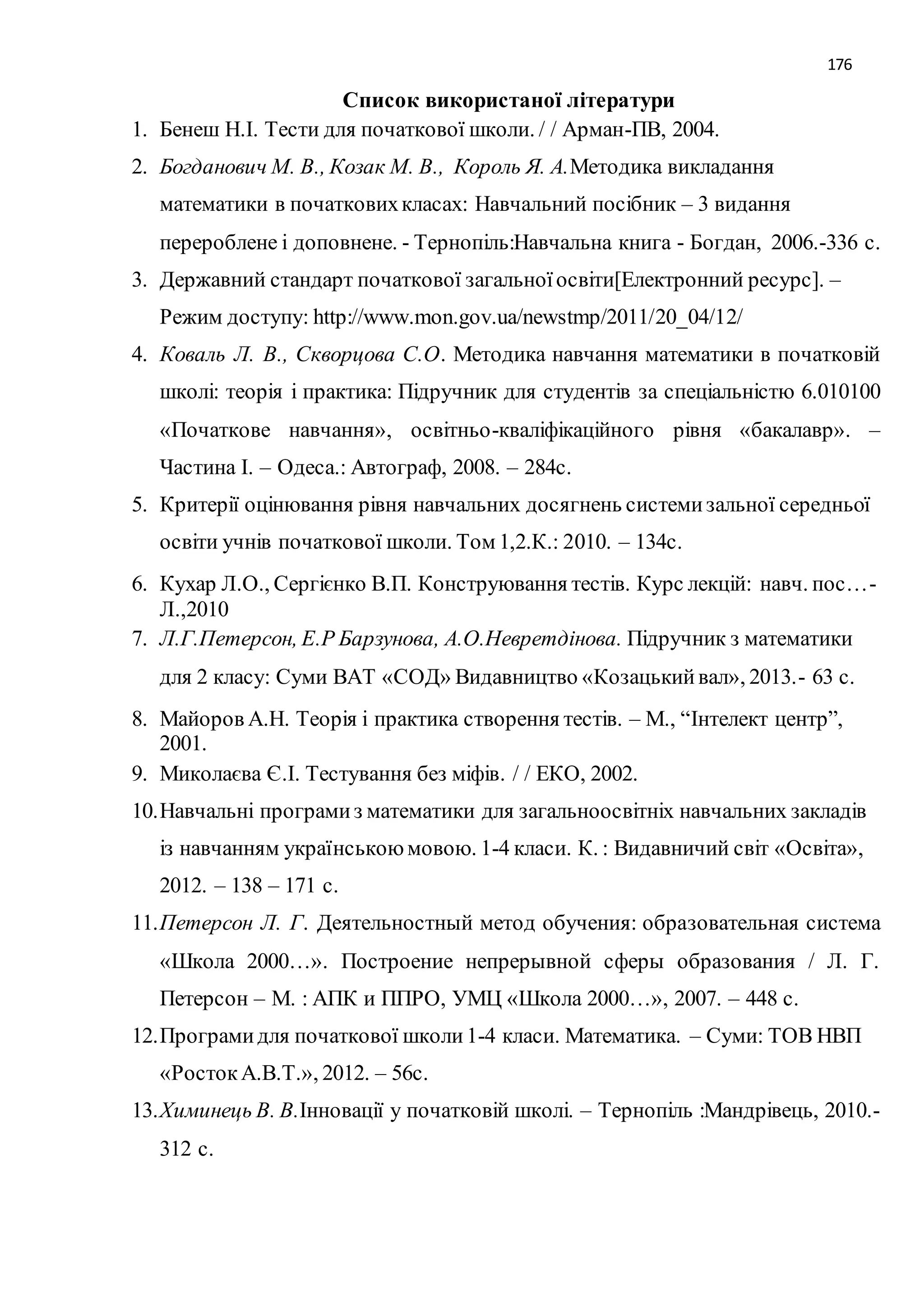 176 
Список використаної літератури 
1. Бенеш Н.І. Тести для початкової школи. / / Арман-ПВ, 2004. 
2. Богданович М. В., Козак М. В., Король Я. А.Методика викладання 
математики в початкових класах: Навчальний посібник – 3 видання 
перероблене і доповнене. - Тернопіль:Навчальна книга - Богдан, 2006.-336 с. 
3. Державний стандарт початкової загальної освіти[Електронний ресурс]. – 
Режим доступу: http://www.mon.gov.ua/newstmp/2011/20_04/12/ 
4. Коваль Л. В., Скворцова С.О. Методика навчання математики в початковій 
школі: теорія і практика: Підручник для студентів за спеціальністю 6.010100 
«Початкове навчання», освітньо-кваліфікаційного рівня «бакалавр». – 
Частина І. – Одеса.: Автограф, 2008. – 284с. 
5. Критерії оцінювання рівня навчальних досягнень системи зальної середньої 
освіти учнів початкової школи. Том 1,2.К.: 2010. – 134с. 
6. Кухар Л.О., Сергієнко В.П. Конструювання тестів. Курс лекцій: навч. пос…- 
Л.,2010 
7. Л.Г.Петерсон, Е.Р Барзунова, А.О.Невретдінова. Підручник з математики 
для 2 класу: Суми ВАТ «СОД» Видавництво «Козацький вал», 2013.- 63 с. 
8. Майоров А.Н. Теорія і практика створення тестів. – М., “Інтелект центр”, 
2001. 
9. Миколаєва Є.І. Тестування без міфів. / / ЕКО, 2002. 
10. Навчальні програми з математики для загальноосвітніх навчальних закладів 
із навчанням українською мовою. 1-4 класи. К. : Видавничий світ «Освіта», 
2012. – 138 – 171 с. 
11. Петерсон Л. Г. Деятельностный метод обучения: образовательная система 
«Школа 2000…». Построение непрерывной сферы образования / Л. Г. 
Петерсон – М. : АПК и ППРО, УМЦ «Школа 2000…», 2007. – 448 с. 
12. Програми для початкової школи 1-4 класи. Математика. – Суми: ТОВ НВП 
«Росток А.В.Т.», 2012. – 56с. 
13. Химинець В. В.Інновації у початковій школі. – Тернопіль :Мандрівець, 2010.- 
312 с. 
