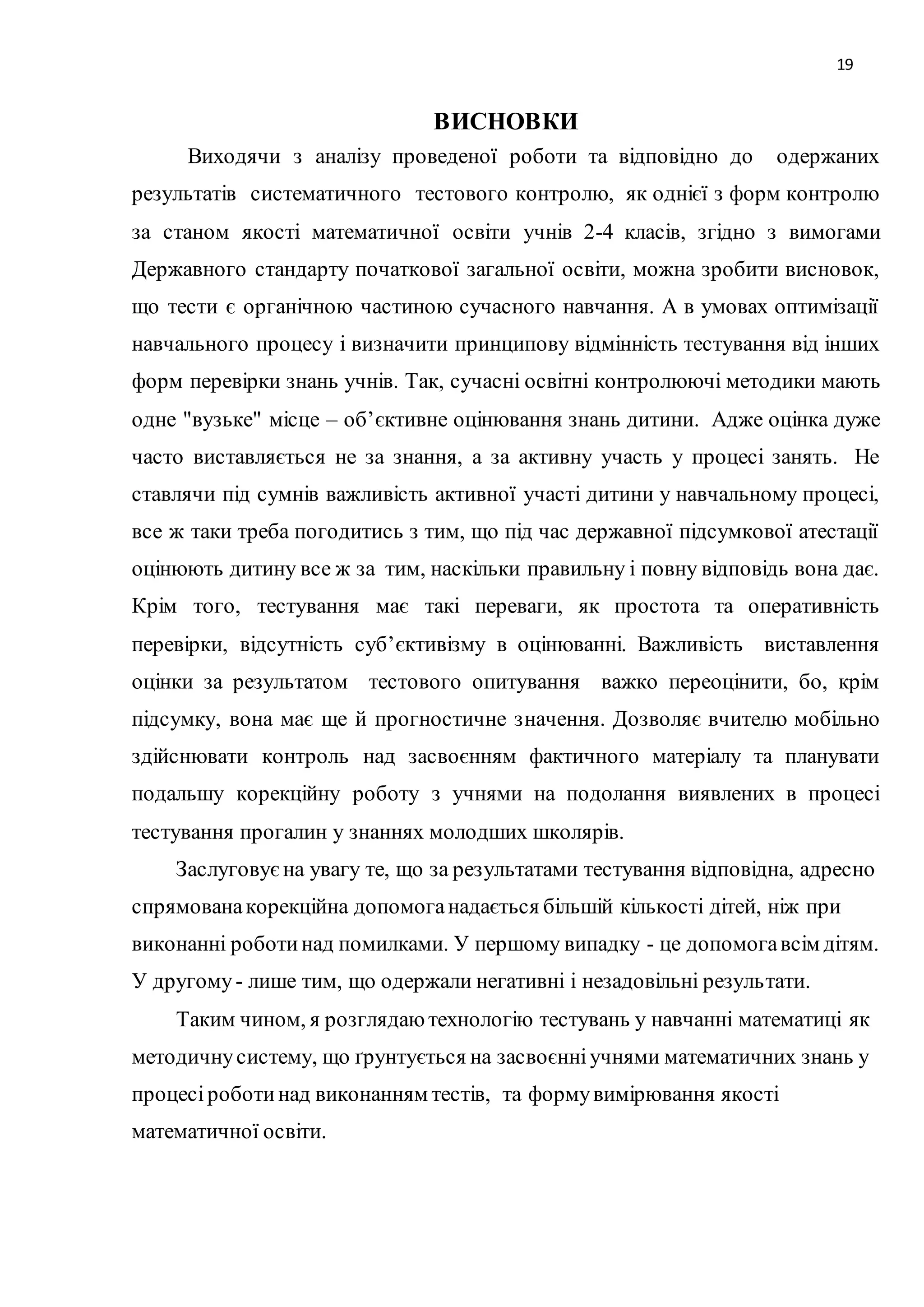 19 
ВИСНОВКИ 
Виходячи з аналізу проведеної роботи та відповідно до одержаних 
результатів систематичного тестового контролю, як однієї з форм контролю 
за станом якості математичної освіти учнів 2-4 класів, згідно з вимогами 
Державного стандарту початкової загальної освіти, можна зробити висновок, 
що тести є органічною частиною сучасного навчання. А в умовах оптимізації 
навчального процесу і визначити принципову відмінність тестування від інших 
форм перевірки знань учнів. Так, сучасні освітні контролюючі методики мають 
одне "вузьке" місце – об’єктивне оцінювання знань дитини. Адже оцінка дуже 
часто виставляється не за знання, а за активну участь у процесі занять. Не 
ставлячи під сумнів важливість активної участі дитини у навчальному процесі, 
все ж таки треба погодитись з тим, що під час державної підсумкової атестації 
оцінюють дитину все ж за тим, наскільки правильну і повну відповідь вона дає. 
Крім того, тестування має такі переваги, як простота та оперативність 
перевірки, відсутність суб’єктивізму в оцінюванні. Важливість виставлення 
оцінки за результатом тестового опитування важко переоцінити, бо, крім 
підсумку, вона має ще й прогностичне значення. Дозволяє вчителю мобільно 
здійснювати контроль над засвоєнням фактичного матеріалу та планувати 
подальшу корекційну роботу з учнями на подолання виявлених в процесі 
тестування прогалин у знаннях молодших школярів. 
Заслуговує на увагу те, що за результатами тестування відповідна, адресно 
спрямована корекційна допомога надається більшій кількості дітей, ніж при 
виконанні роботи над помилками. У першому випадку - це допомога всім дітям. 
У другому - лише тим, що одержали негативні і незадовільні результати. 
Таким чином, я розглядаю технологію тестувань у навчанні математиці як 
методичну систему, що ґрунтується на засвоєнні учнями математичних знань у 
процесі роботи над виконанням тестів, та форму вимірювання якості 
математичної освіти. 
 