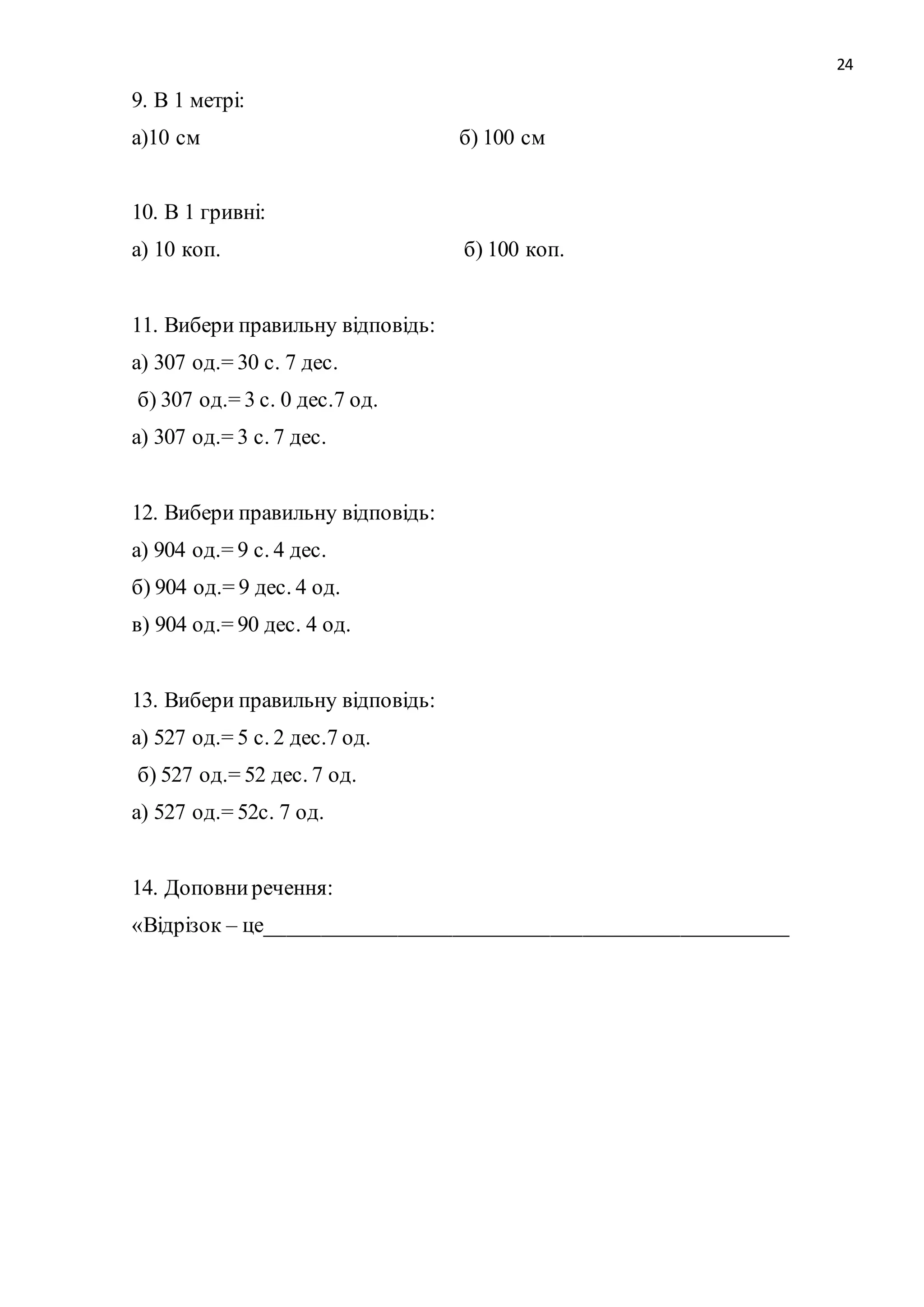 24 
9. В 1 метрі: 
а)10 см б) 100 см 
10. В 1 гривні: 
а) 10 коп. б) 100 коп. 
11. Вибери правильну відповідь: 
а) 307 од.= 30 с. 7 дес. 
б) 307 од.= 3 с. 0 дес.7 од. 
а) 307 од.= 3 с. 7 дес. 
12. Вибери правильну відповідь: 
а) 904 од.= 9 с. 4 дес. 
б) 904 од.= 9 дес. 4 од. 
в) 904 од.= 90 дес. 4 од. 
13. Вибери правильну відповідь: 
а) 527 од.= 5 с. 2 дес.7 од. 
б) 527 од.= 52 дес. 7 од. 
а) 527 од.= 52с. 7 од. 
14. Доповни речення: 
«Відрізок – це________________________________________________ 
 