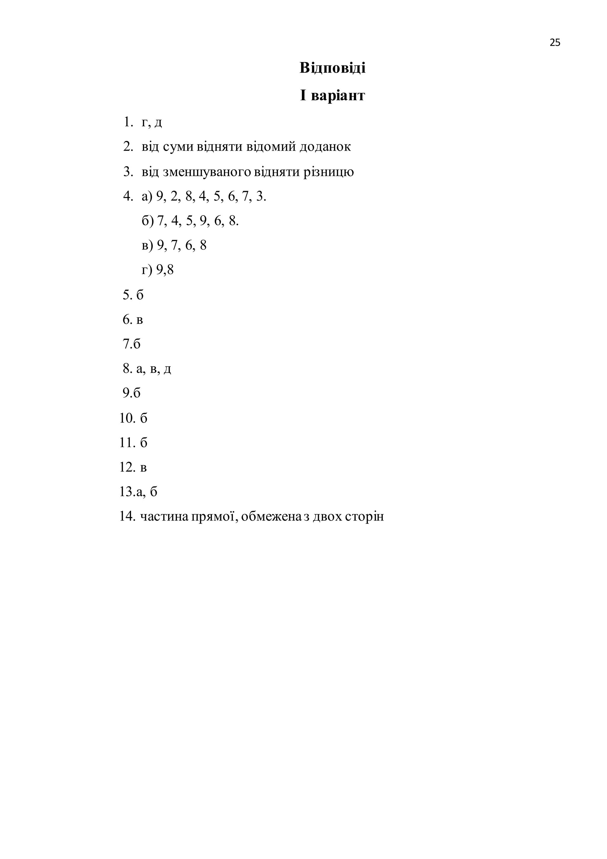 25 
Відповіді 
І варіант 
1. г, д 
2. від суми відняти відомий доданок 
3. від зменшуваного відняти різницю 
4. а) 9, 2, 8, 4, 5, 6, 7, 3. 
б) 7, 4, 5, 9, 6, 8. 
в) 9, 7, 6, 8 
г) 9,8 
5. б 
6. в 
7.б 
8. а, в, д 
9.б 
10. б 
11. б 
12. в 
13.а, б 
14. частина прямої, обмежена з двох сторін 
 