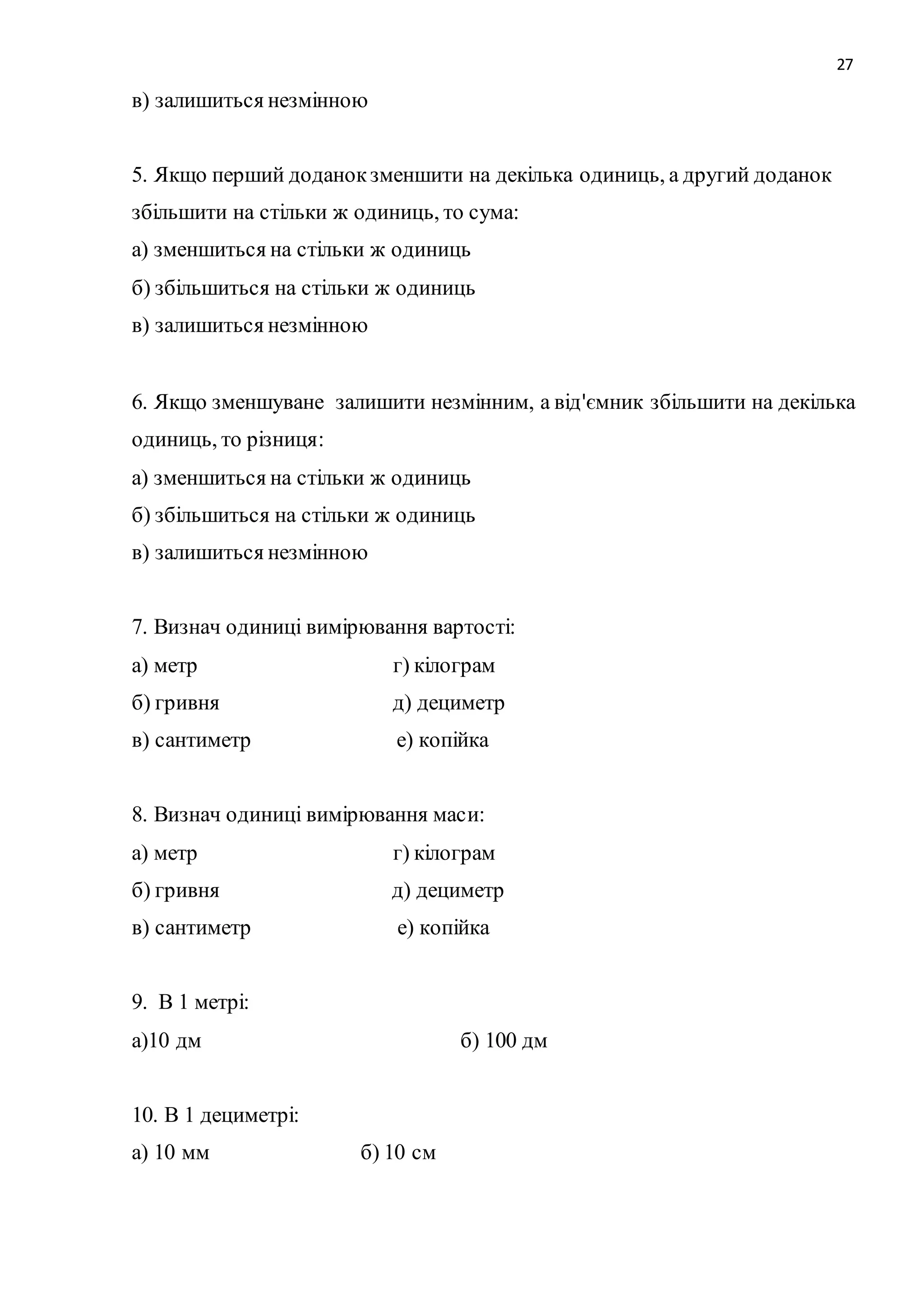 27 
в) залишиться незмінною 
5. Якщо перший доданок зменшити на декілька одиниць, а другий доданок 
збільшити на стільки ж одиниць, то сума: 
а) зменшиться на стільки ж одиниць 
б) збільшиться на стільки ж одиниць 
в) залишиться незмінною 
6. Якщо зменшуване залишити незмінним, а від'ємник збільшити на декілька 
одиниць, то різниця: 
а) зменшиться на стільки ж одиниць 
б) збільшиться на стільки ж одиниць 
в) залишиться незмінною 
7. Визнач одиниці вимірювання вартості: 
а) метр г) кілограм 
б) гривня д) дециметр 
в) сантиметр е) копійка 
8. Визнач одиниці вимірювання маси: 
а) метр г) кілограм 
б) гривня д) дециметр 
в) сантиметр е) копійка 
9. В 1 метрі: 
а)10 дм б) 100 дм 
10. В 1 дециметрі: 
а) 10 мм б) 10 см 
 