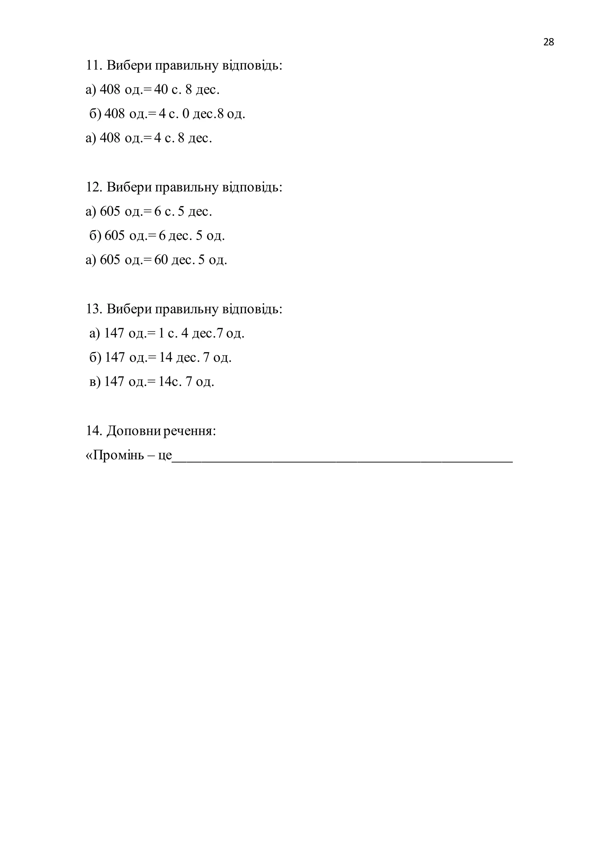 28 
11. Вибери правильну відповідь: 
а) 408 од.= 40 с. 8 дес. 
б) 408 од.= 4 с. 0 дес.8 од. 
а) 408 од.= 4 с. 8 дес. 
12. Вибери правильну відповідь: 
а) 605 од.= 6 с. 5 дес. 
б) 605 од.= 6 дес. 5 од. 
а) 605 од.= 60 дес. 5 од. 
13. Вибери правильну відповідь: 
а) 147 од.= 1 с. 4 дес.7 од. 
б) 147 од.= 14 дес. 7 од. 
в) 147 од.= 14с. 7 од. 
14. Доповни речення: 
«Промінь – це________________________________________________ 
 