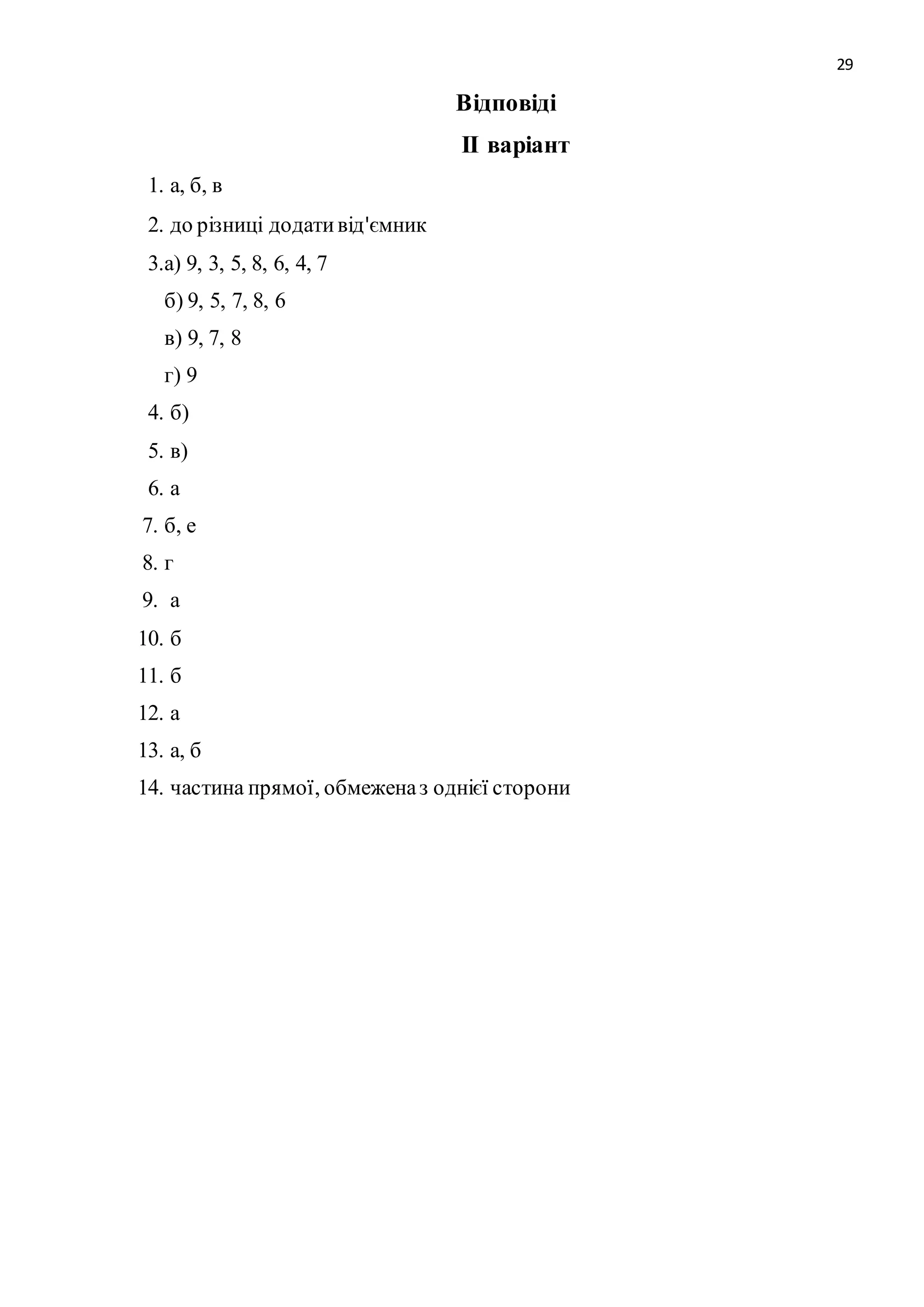 29 
Відповіді 
ІІ варіант 
1. а, б, в 
2. до різниці додати від'ємник 
3.а) 9, 3, 5, 8, 6, 4, 7 
б) 9, 5, 7, 8, 6 
в) 9, 7, 8 
г) 9 
4. б) 
5. в) 
6. а 
7. б, е 
8. г 
9. а 
10. б 
11. б 
12. а 
13. а, б 
14. частина прямої, обмежена з однієї сторони 
 