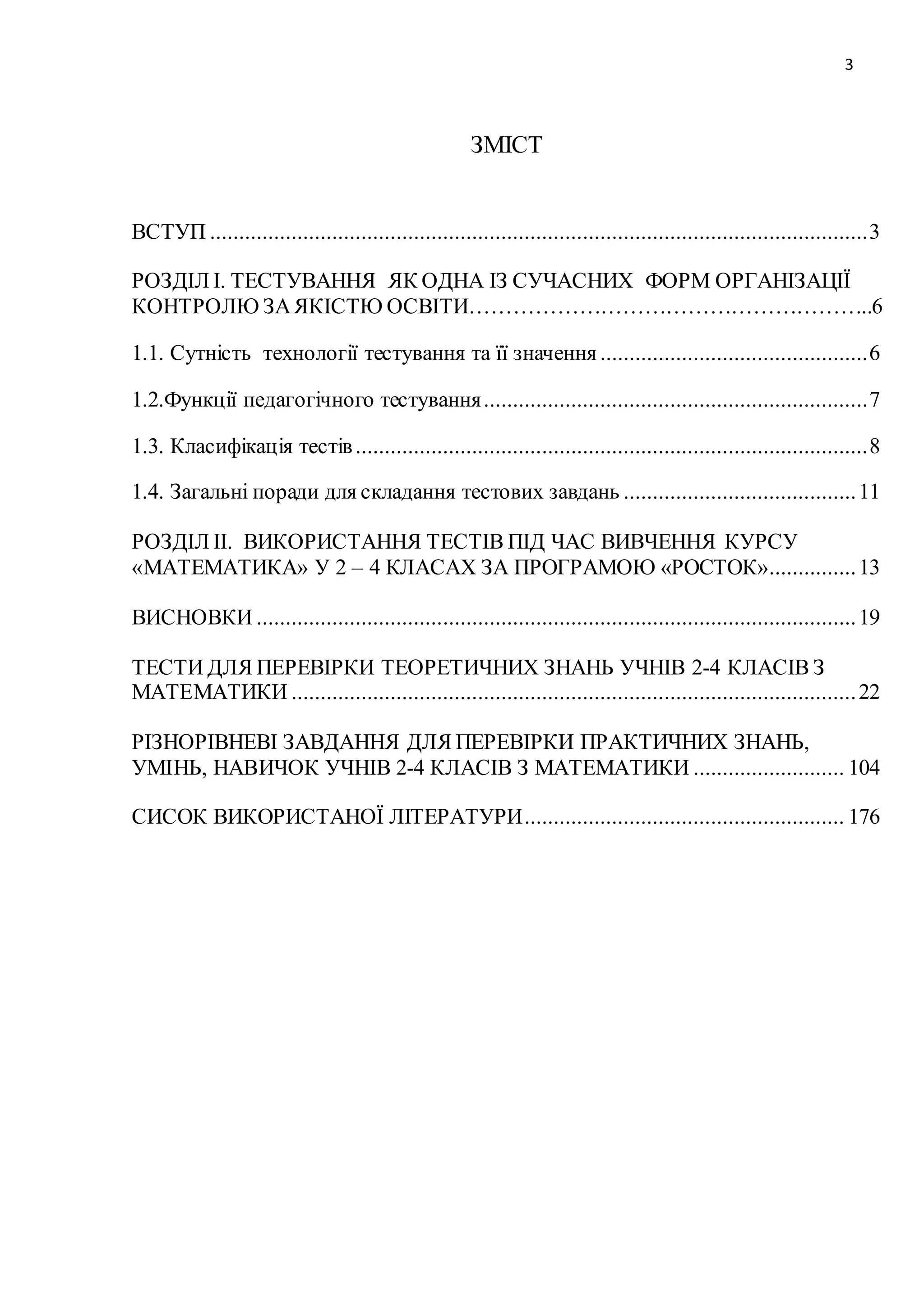 3 
ЗМІСТ 
ВСТУП ................................................................................................................. 3 
РОЗДІЛ І. ТЕСТУВАННЯ ЯК ОДНА ІЗ СУЧАСНИХ ФОРМ ОРГАНІЗАЦІЇ 
КОНТРОЛЮ ЗА ЯКІСТЮ ОСВІТИ………………………………………………..6 
1.1. Сутність технології тестування та її значення .............................................. 6 
1.2.Функції педагогічного тестування .................................................................. 7 
1.3. Класифікація тестів ........................................................................................ 8 
1.4. Загальні поради для складання тестових завдань ........................................ 11 
РОЗДІЛ ІІ. ВИКОРИСТАННЯ ТЕСТІВ ПІД ЧАС ВИВЧЕННЯ КУРСУ 
«МАТЕМАТИКА» У 2 – 4 КЛАСАХ ЗА ПРОГРАМОЮ «РОСТОК» ............... 13 
ВИСНОВКИ ....................................................................................................... 19 
ТЕСТИ ДЛЯ ПЕРЕВІРКИ ТЕОРЕТИЧНИХ ЗНАНЬ УЧНІВ 2-4 КЛАСІВ З 
МАТЕМАТИКИ ................................................................................................. 22 
РІЗНОРІВНЕВІ ЗАВДАННЯ ДЛЯ ПЕРЕВІРКИ ПРАКТИЧНИХ ЗНАНЬ, 
УМІНЬ, НАВИЧОК УЧНІВ 2-4 КЛАСІВ З МАТЕМАТИКИ .......................... 104 
СИСОК ВИКОРИСТАНОЇ ЛІТЕРАТУРИ ....................................................... 176 
 