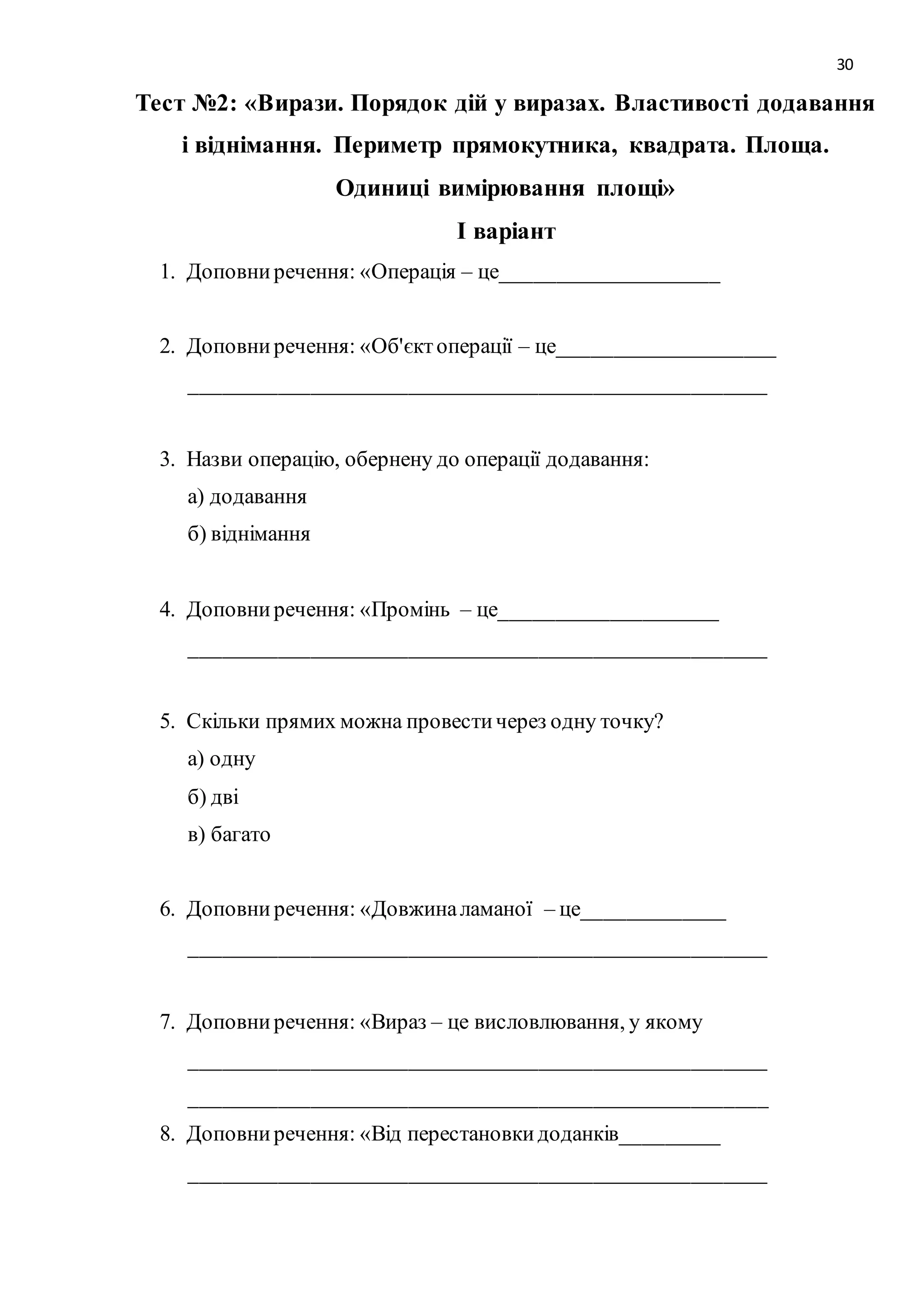 30 
Тест №2: «Вирази. Порядок дій у виразах. Властивості додавання 
і віднімання. Периметр прямокутника, квадрата. Площа. 
Одиниці вимірювання площі» 
І варіант 
1. Доповни речення: «Операція – це____________________ 
2. Доповни речення: «Об'єкт операції – це____________________ 
_____________________________________________________ 
3. Назви операцію, обернену до операції додавання: 
а) додавання 
б) віднімання 
4. Доповни речення: «Промінь – це____________________ 
_____________________________________________________ 
5. Скільки прямих можна провести через одну точку? 
а) одну 
б) дві 
в) багато 
6. Доповни речення: «Довжина ламаної – це_____________ 
_____________________________________________________ 
7. Доповни речення: «Вираз – це висловлювання, у якому 
_____________________________________________________ 
_____________________________________________________ 
8. Доповни речення: «Від перестановки доданків_________ 
_____________________________________________________ 
 