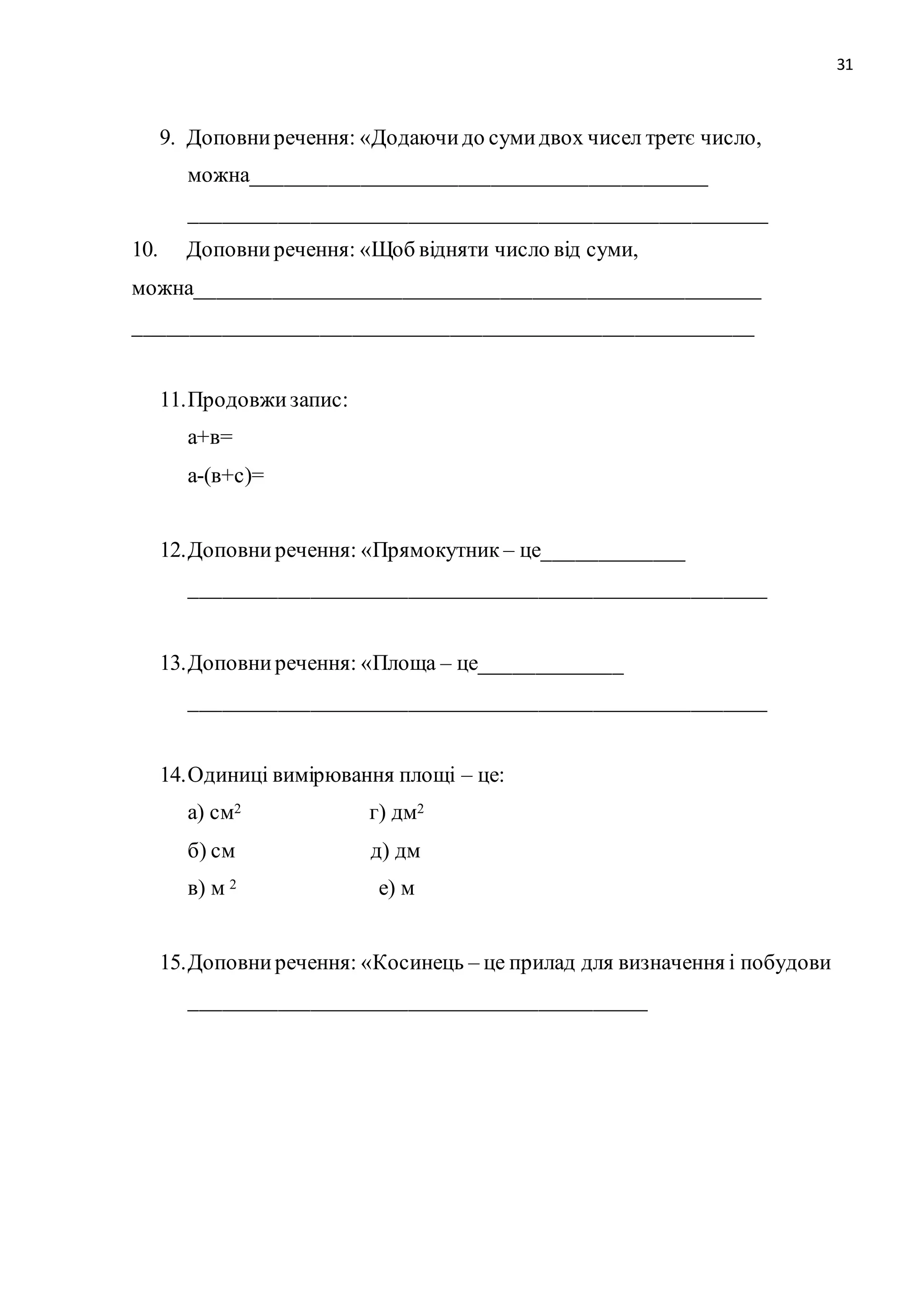31 
9. Доповни речення: «Додаючи до суми двох чисел третє число, 
можна__________________________________________ 
_____________________________________________________ 
10. Доповни речення: «Щоб відняти число від суми, 
можна____________________________________________________ 
_________________________________________________________ 
11. Продовжи запис: 
а+в= 
а-(в+с)= 
12. Доповни речення: «Прямокутник – це_____________ 
_____________________________________________________ 
13. Доповни речення: «Площа – це_____________ 
_____________________________________________________ 
14. Одиниці вимірювання площі – це: 
а) см2 г) дм2 
б) см д) дм 
в) м 2 е) м 
15. Доповни речення: «Косинець – це прилад для визначення і побудови 
__________________________________________ 
 