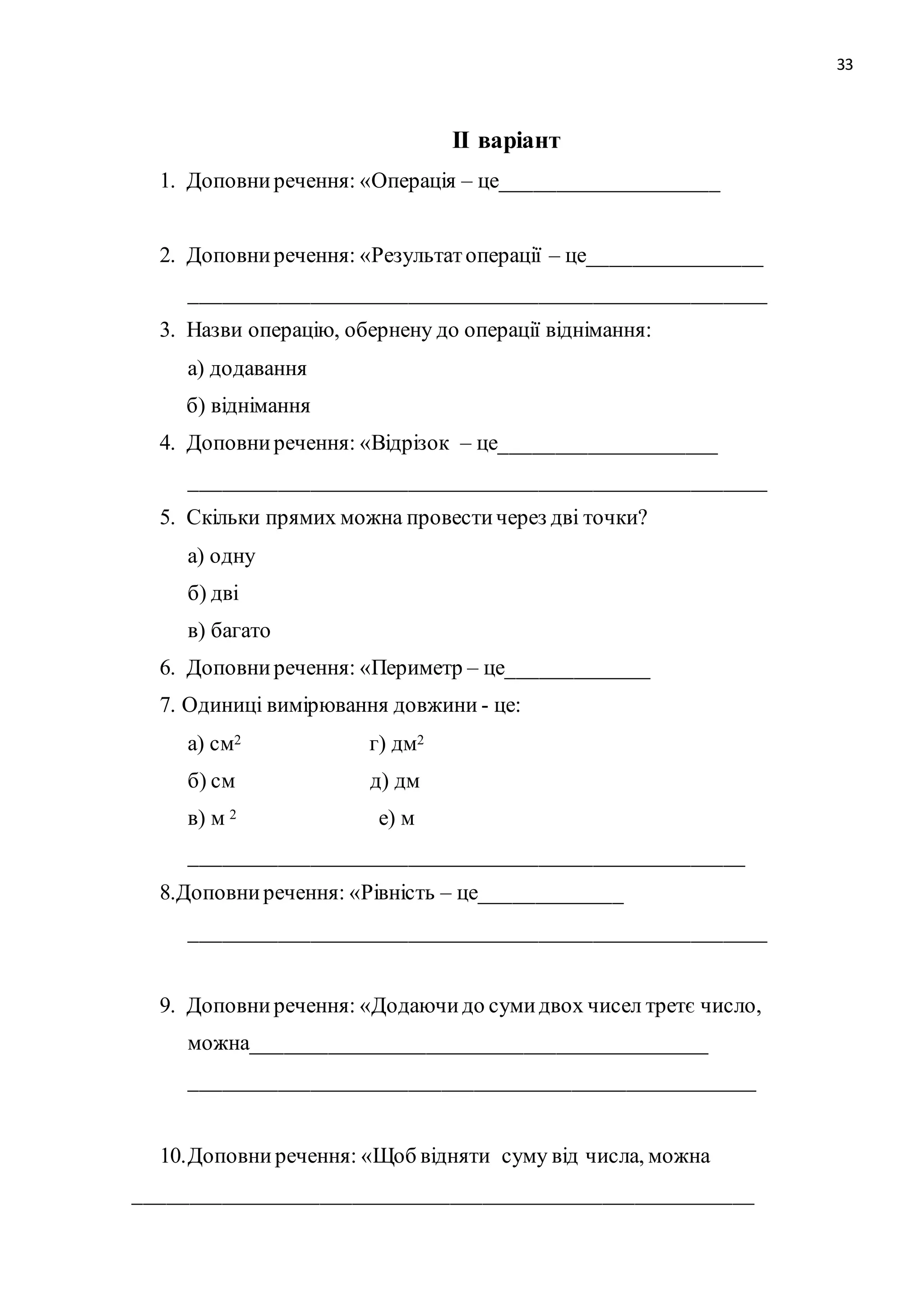 33 
ІІ варіант 
1. Доповни речення: «Операція – це____________________ 
2. Доповни речення: «Результат операції – це________________ 
_____________________________________________________ 
3. Назви операцію, обернену до операції віднімання: 
а) додавання 
б) віднімання 
4. Доповни речення: «Відрізок – це____________________ 
_____________________________________________________ 
5. Скільки прямих можна провести через дві точки? 
а) одну 
б) дві 
в) багато 
6. Доповни речення: «Периметр – це_____________ 
7. Одиниці вимірювання довжини - це: 
а) см2 г) дм2 
б) см д) дм 
в) м 2 е) м 
___________________________________________________ 
8.Доповни речення: «Рівність – це_____________ 
_____________________________________________________ 
9. Доповни речення: «Додаючи до суми двох чисел третє число, 
можна__________________________________________ 
____________________________________________________ 
10. Доповни речення: «Щоб відняти суму від числа, можна 
_________________________________________________________ 
 