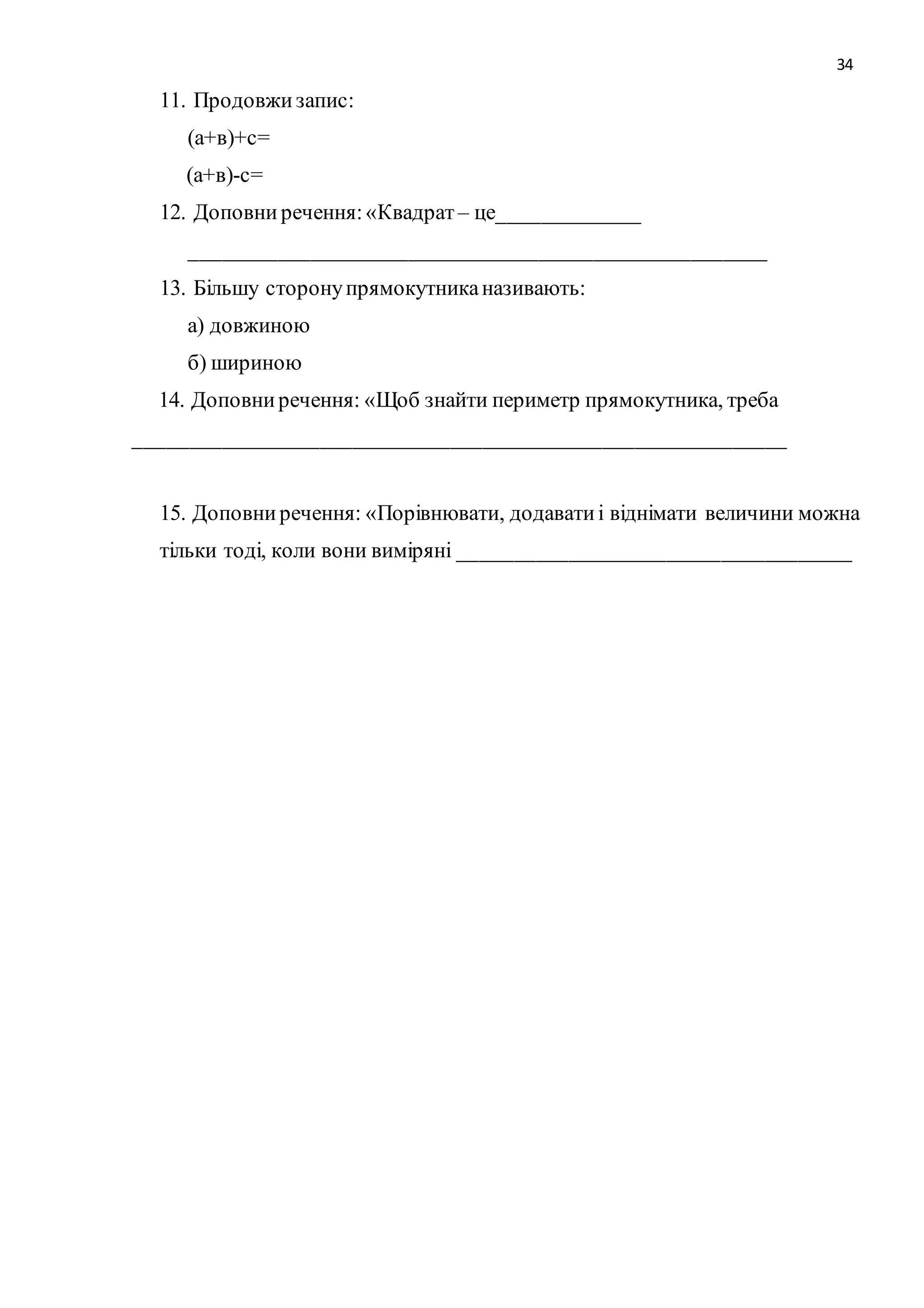 34 
11. Продовжи запис: 
(а+в)+с= 
(а+в)-с= 
12. Доповни речення: «Квадрат – це_____________ 
_____________________________________________________ 
13. Більшу сторону прямокутника називають: 
а) довжиною 
б) шириною 
14. Доповни речення: «Щоб знайти периметр прямокутника, треба 
____________________________________________________________ 
15. Доповни речення: «Порівнювати, додавати і віднімати величини можна 
тільки тоді, коли вони виміряні ____________________________________ 
 