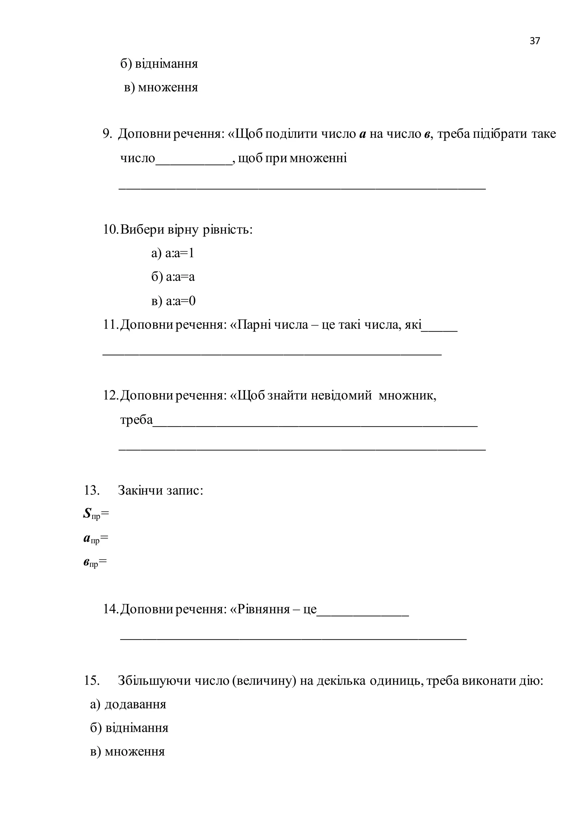 37 
б) віднімання 
в) множення 
9. Доповни речення: «Щоб поділити число а на число в, треба підібрати таке 
число___________, щоб при множенні 
_____________________________________________________ 
10. Вибери вірну рівність: 
а) а:а=1 
б) а:а=а 
в) а:а=0 
11. Доповни речення: «Парні числа – це такі числа, які_____ 
_________________________________________________ 
12. Доповни речення: «Щоб знайти невідомий множник, 
треба_______________________________________________ 
_____________________________________________________ 
13. Закінчи запис: 
Sпр= 
апр= 
впр= 
14. Доповни речення: «Рівняння – це_____________ 
__________________________________________________ 
15. Збільшуючи число (величину) на декілька одиниць, треба виконати дію: 
а) додавання 
б) віднімання 
в) множення 
 