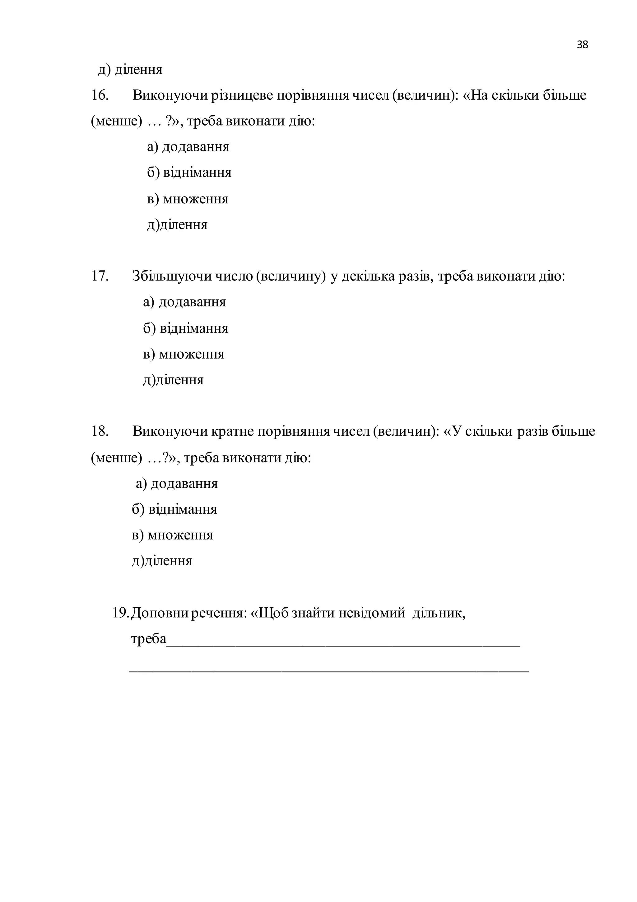 38 
д) ділення 
16. Виконуючи різницеве порівняння чисел (величин): «На скільки більше 
(менше) … ?», треба виконати дію: 
а) додавання 
б) віднімання 
в) множення 
д)ділення 
17. Збільшуючи число (величину) у декілька разів, треба виконати дію: 
а) додавання 
б) віднімання 
в) множення 
д)ділення 
18. Виконуючи кратне порівняння чисел (величин): «У скільки разів більше 
(менше) …?», треба виконати дію: 
а) додавання 
б) віднімання 
в) множення 
д)ділення 
19. Доповни речення: «Щоб знайти невідомий дільник, 
треба_______________________________________________ 
_____________________________________________________ 
 