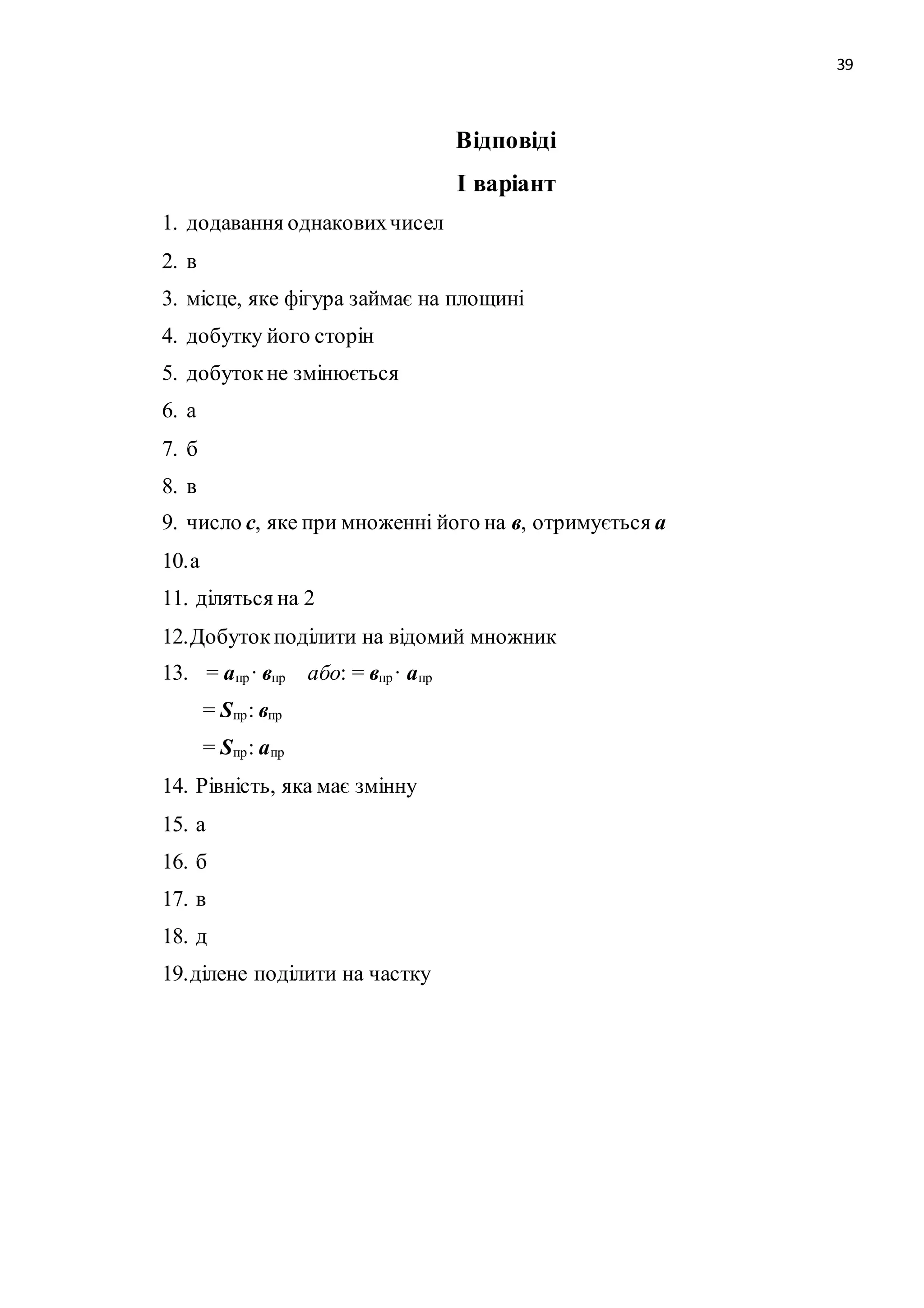 39 
Відповіді 
І варіант 
1. додавання однакових чисел 
2. в 
3. місце, яке фігура займає на площині 
4. добутку його сторін 
5. добуток не змінюється 
6. а 
7. б 
8. в 
9. число с, яке при множенні його на в, отримується а 
10. а 
11. діляться на 2 
12. Добуток поділити на відомий множник 
13. = апр· впр або: = впр· апр 
= Sпр: впр 
= Sпр : апр 
14. Рівність, яка має змінну 
15. а 
16. б 
17. в 
18. д 
19. ділене поділити на частку 
 