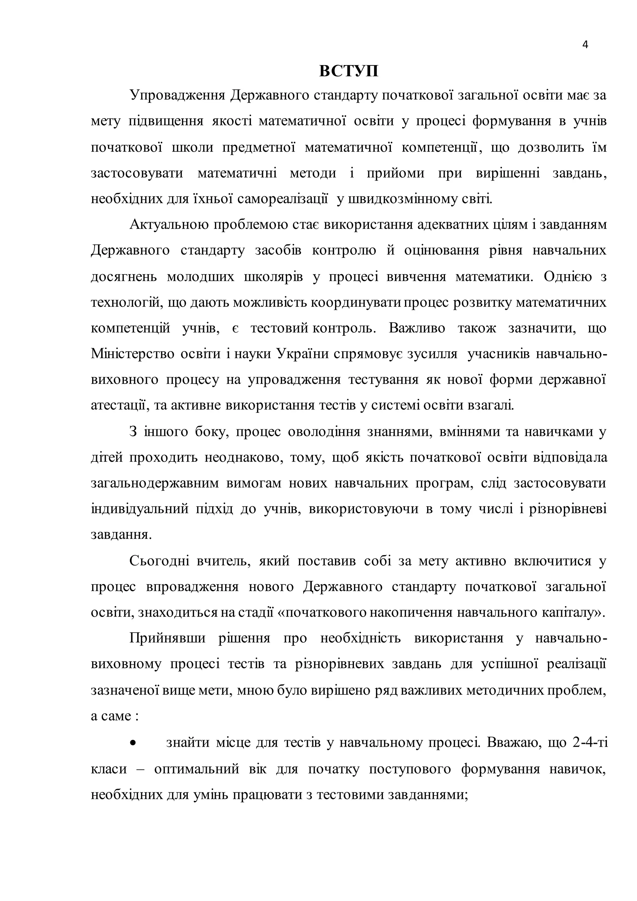 4 
ВСТУП 
Упровадження Державного стандарту початкової загальної освіти має за 
мету підвищення якості математичної освіти у процесі формування в учнів 
початкової школи предметної математичної компетенції , що дозволить їм 
застосовувати математичні методи і прийоми при вирішенні завдань, 
необхідних для їхньої самореалізації у швидкозмінному світі. 
Актуальною проблемою стає використання адекватних цілям і завданням 
Державного стандарту засобів контролю й оцінювання рівня навчальних 
досягнень молодших школярів у процесі вивчення математики. Однією з 
технологій, що дають можливість координувати процес розвитку математичних 
компетенцій учнів, є тестовий контроль. Важливо також зазначити, що 
Міністерство освіти і науки України спрямовує зусилля учасників навчально- 
виховного процесу на упровадження тестування як нової форми державної 
атестації, та активне використання тестів у системі освіти взагалі. 
З іншого боку, процес оволодіння знаннями, вміннями та навичками у 
дітей проходить неоднаково, тому, щоб якість початкової освіти відповідала 
загальнодержавним вимогам нових навчальних програм, слід застосовувати 
індивідуальний підхід до учнів, використовуючи в тому числі і різнорівневі 
завдання. 
Сьогодні вчитель, який поставив собі за мету активно включитися у 
процес впровадження нового Державного стандарту початкової загальної 
освіти, знаходиться на стадії «початкового накопичення навчального капіталу». 
Прийнявши рішення про необхідність використання у навчально- 
виховному процесі тестів та різнорівневих завдань для успішної реалізації 
зазначеної вище мети, мною було вирішено ряд важливих методичних проблем, 
а саме : 
 знайти місце для тестів у навчальному процесі. Вважаю, що 2-4-ті 
класи – оптимальний вік для початку поступового формування навичок, 
необхідних для умінь працювати з тестовими завданнями; 
 