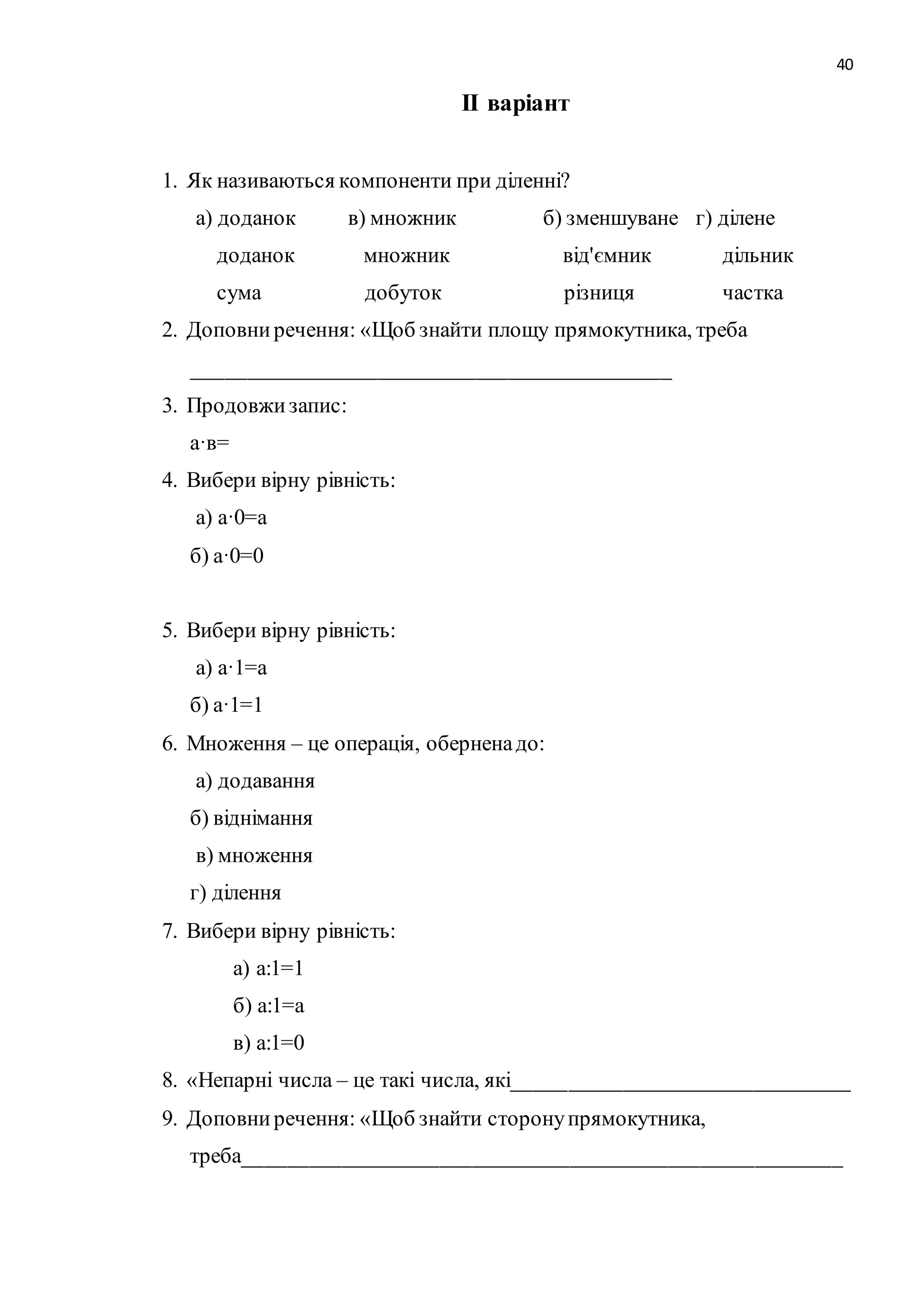 40 
ІІ варіант 
1. Як називаються компоненти при діленні? 
а) доданок в) множник б) зменшуване г) ділене 
доданок множник від'ємник дільник 
сума добуток різниця частка 
2. Доповни речення: «Щоб знайти площу прямокутника, треба 
____________________________________________ 
3. Продовжи запис: 
а·в= 
4. Вибери вірну рівність: 
а) а·0=а 
б) а·0=0 
5. Вибери вірну рівність: 
а) а·1=а 
б) а·1=1 
6. Множення – це операція, обернена до: 
а) додавання 
б) віднімання 
в) множення 
г) ділення 
7. Вибери вірну рівність: 
а) а:1=1 
б) а:1=а 
в) а:1=0 
8. «Непарні числа – це такі числа, які_______________________________ 
9. Доповни речення: «Щоб знайти сторону прямокутника, 
треба_______________________________________________________ 
 