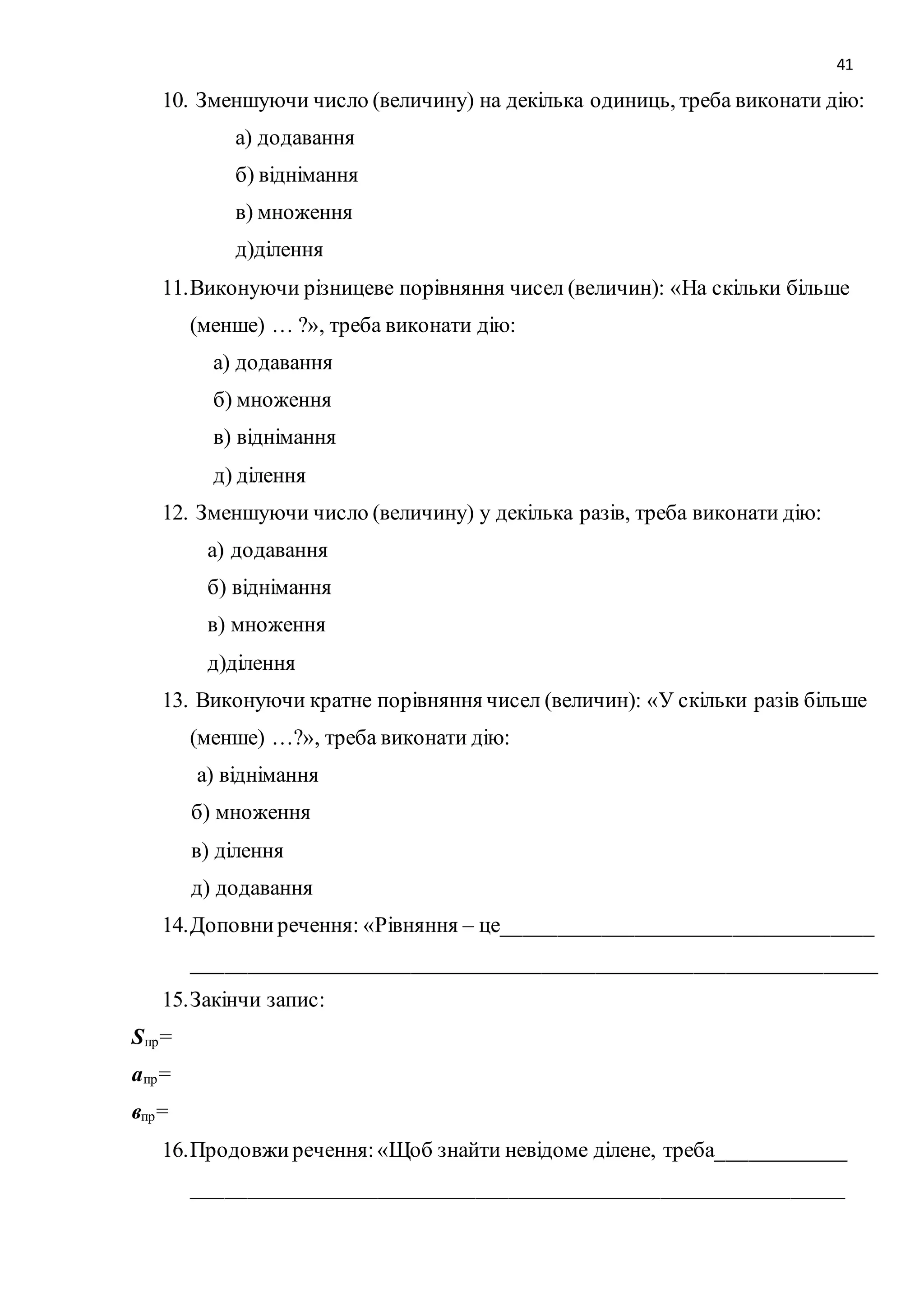 41 
10. Зменшуючи число (величину) на декілька одиниць, треба виконати дію: 
а) додавання 
б) віднімання 
в) множення 
д)ділення 
11. Виконуючи різницеве порівняння чисел (величин): «На скільки більше 
(менше) … ?», треба виконати дію: 
а) додавання 
б) множення 
в) віднімання 
д) ділення 
12. Зменшуючи число (величину) у декілька разів, треба виконати дію: 
а) додавання 
б) віднімання 
в) множення 
д)ділення 
13. Виконуючи кратне порівняння чисел (величин): «У скільки разів більше 
(менше) …?», треба виконати дію: 
а) віднімання 
б) множення 
в) ділення 
д) додавання 
14. Доповни речення: «Рівняння – це__________________________________ 
_______________________________________________________________ 
15. Закінчи запис: 
Sпр= 
апр= 
впр= 
16. Продовжи речення: «Щоб знайти невідоме ділене, треба____________ 
____________________________________________________________ 
 