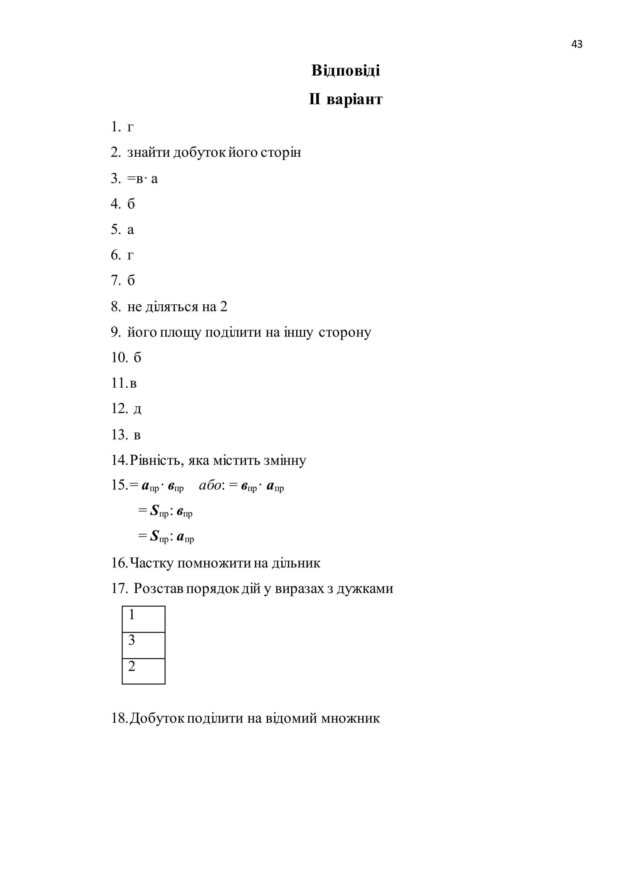 43 
Відповіді 
ІІ варіант 
1. г 
2. знайти добуток його сторін 
3. =в· а 
4. б 
5. а 
6. г 
7. б 
8. не діляться на 2 
9. його площу поділити на іншу сторону 
10. б 
11. в 
12. д 
13. в 
14. Рівність, яка містить змінну 
15. = апр· впр або: = впр· апр 
= Sпр: впр 
= Sпр : апр 
16. Частку помножити на дільник 
17. Розстав порядок дій у виразах з дужками 
1 
3 
2 
18. Добуток поділити на відомий множник 
 
