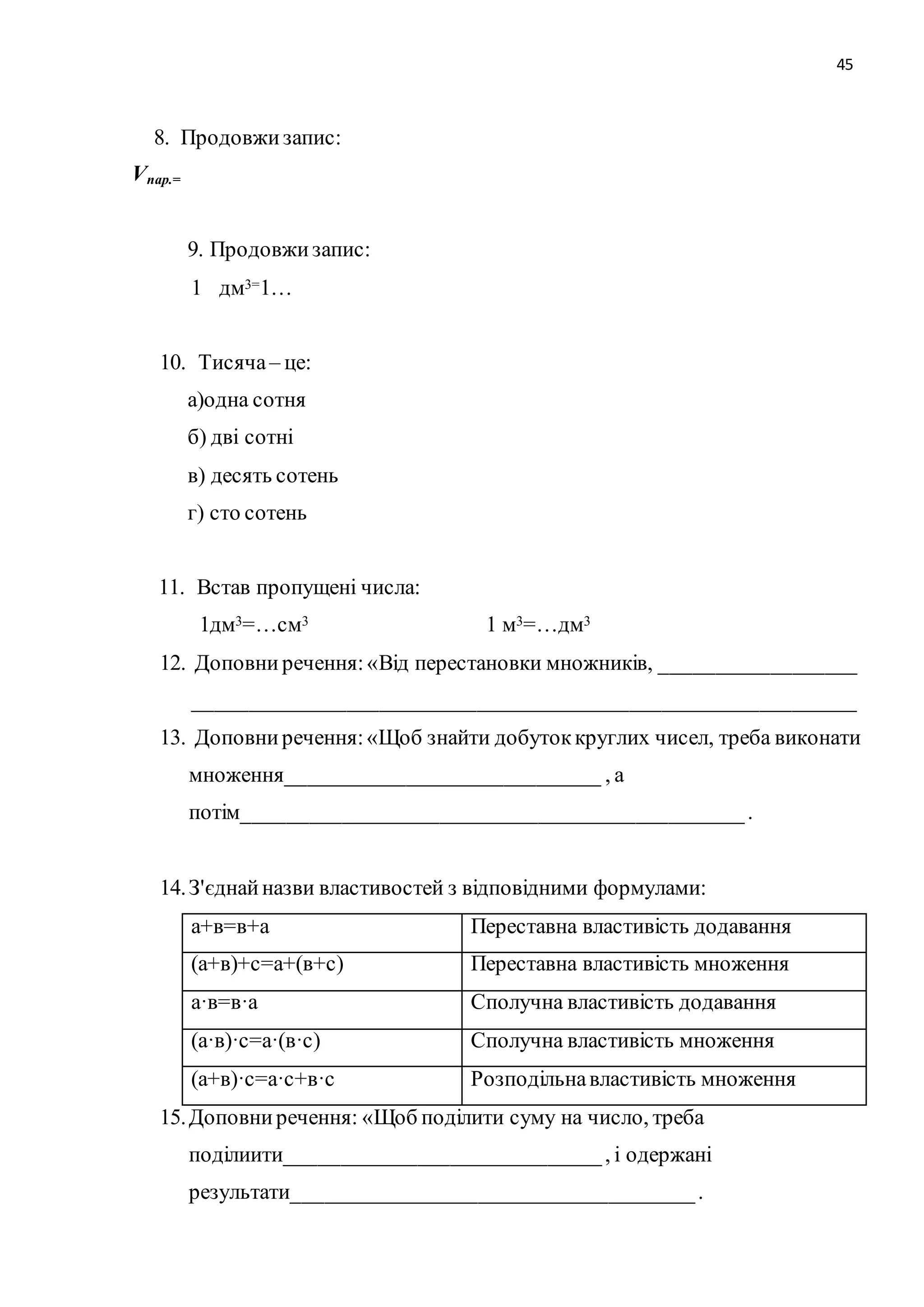 45 
8. Продовжи запис: 
Vпар.= 
9. Продовжи запис: 
1 дм3=1… 
10. Тисяча – це: 
а)одна сотня 
б) дві сотні 
в) десять сотень 
г) сто сотень 
11. Встав пропущені числа: 
1дм3=…см3 1 м3=…дм3 
12. Доповни речення: «Від перестановки множників, __________________ 
_____________________________________________________________ 
13. Доповни речення: «Щоб знайти добуток круглих чисел, треба виконати 
множення_____________________________ , а 
потім______________________________________________ . 
14. З'єднай назви властивостей з відповідними формулами: 
а+в=в+а Переставна властивість додавання 
(а+в)+с=а+(в+с) Переставна властивість множення 
а·в=в·а Сполучна властивість додавання 
(а·в)·с=а·(в·с) Сполучна властивість множення 
(а+в)·с=а·с+в·с Розподільна властивість множення 
15. Доповни речення: «Щоб поділити суму на число, треба 
поділиити_____________________________ , і одержані 
результати_____________________________________ . 
 