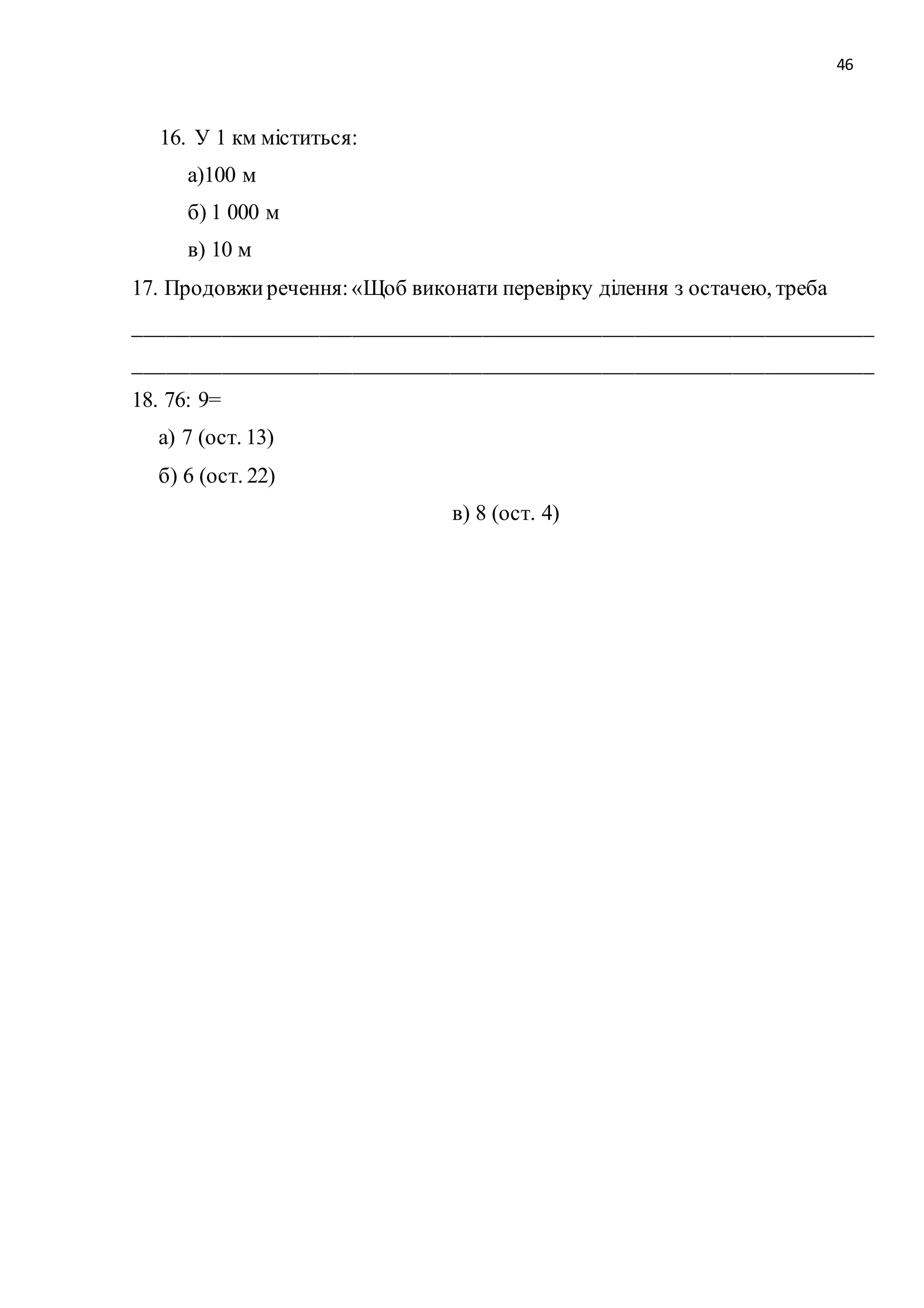 46 
16. У 1 км міститься: 
а)100 м 
б) 1 000 м 
в) 10 м 
17. Продовжи речення: «Щоб виконати перевірку ділення з остачею, треба 
____________________________________________________________________ 
____________________________________________________________________ 
18. 76: 9= 
а) 7 (ост. 13) 
б) 6 (ост. 22) 
в) 8 (ост. 4) 
 