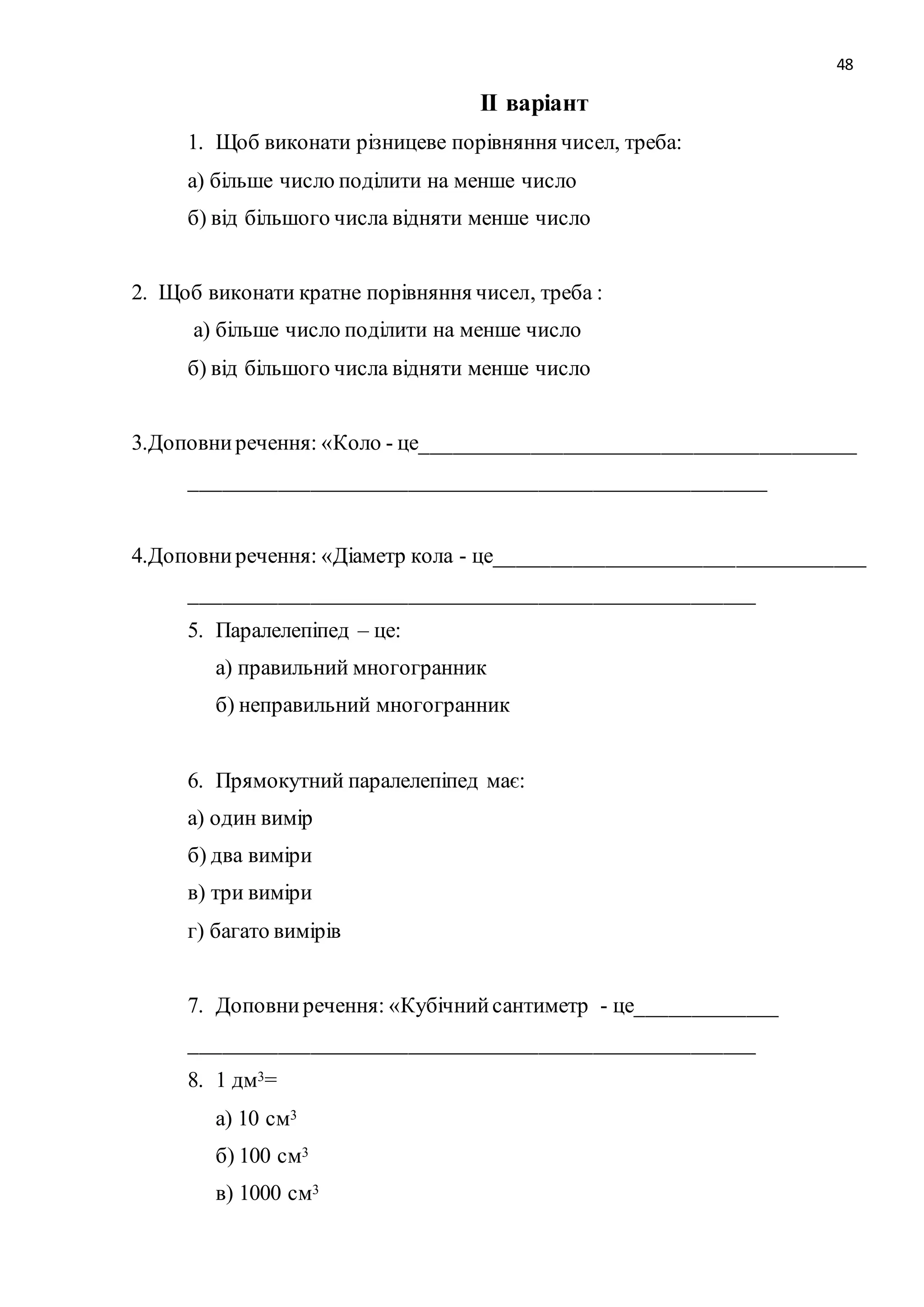 48 
ІІ варіант 
1. Щоб виконати різницеве порівняння чисел, треба: 
а) більше число поділити на менше число 
б) від більшого числа відняти менше число 
2. Щоб виконати кратне порівняння чисел, треба : 
а) більше число поділити на менше число 
б) від більшого числа відняти менше число 
3.Доповни речення: «Коло - це________________________________________ 
_____________________________________________________ 
4.Доповни речення: «Діаметр кола - це__________________________________ 
____________________________________________________ 
5. Паралелепіпед – це: 
а) правильний многогранник 
б) неправильний многогранник 
6. Прямокутний паралелепіпед має: 
а) один вимір 
б) два виміри 
в) три виміри 
г) багато вимірів 
7. Доповни речення: «Кубічний сантиметр - це_____________ 
____________________________________________________ 
8. 1 дм3= 
а) 10 см3 
б) 100 см3 
в) 1000 см3 
 
