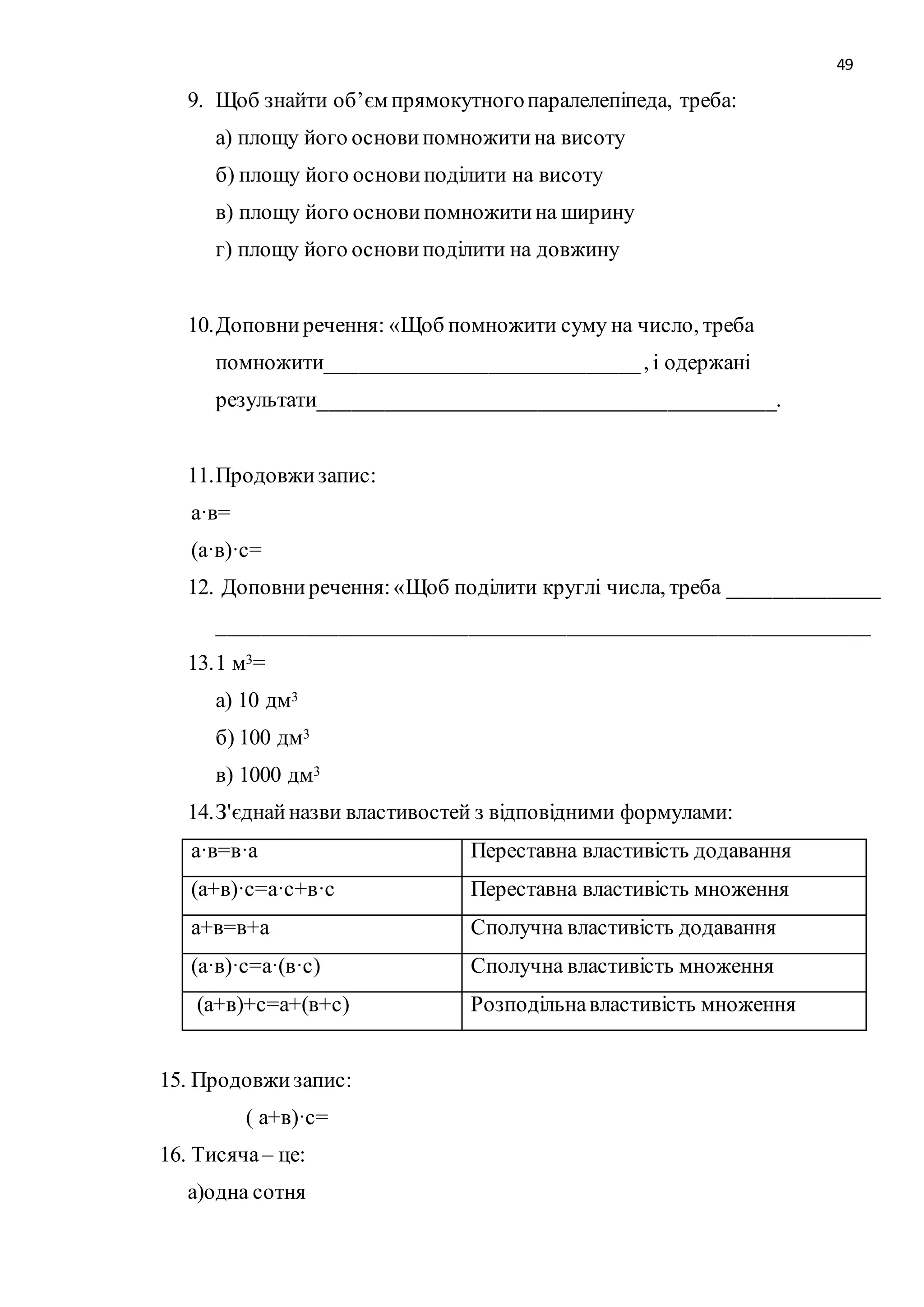 49 
9. Щоб знайти об’єм прямокутного паралелепіпеда, треба: 
а) площу його основи помножити на висоту 
б) площу його основи поділити на висоту 
в) площу його основи помножити на ширину 
г) площу його основи поділити на довжину 
10. Доповни речення: «Щоб помножити суму на число, треба 
помножити_____________________________ , і одержані 
результати__________________________________________. 
11. Продовжи запис: 
а·в= 
(а·в)·с= 
12. Доповни речення: «Щоб поділити круглі числа, треба ______________ 
____________________________________________________________ 
13. 1 м3= 
а) 10 дм3 
б) 100 дм3 
в) 1000 дм3 
14. З'єднай назви властивостей з відповідними формулами: 
а·в=в·а Переставна властивість додавання 
(а+в)·с=а·с+в·с Переставна властивість множення 
а+в=в+а Сполучна властивість додавання 
(а·в)·с=а·(в·с) Сполучна властивість множення 
(а+в)+с=а+(в+с) Розподільна властивість множення 
15. Продовжи запис: 
( а+в)·с= 
16. Тисяча – це: 
а)одна сотня 
 