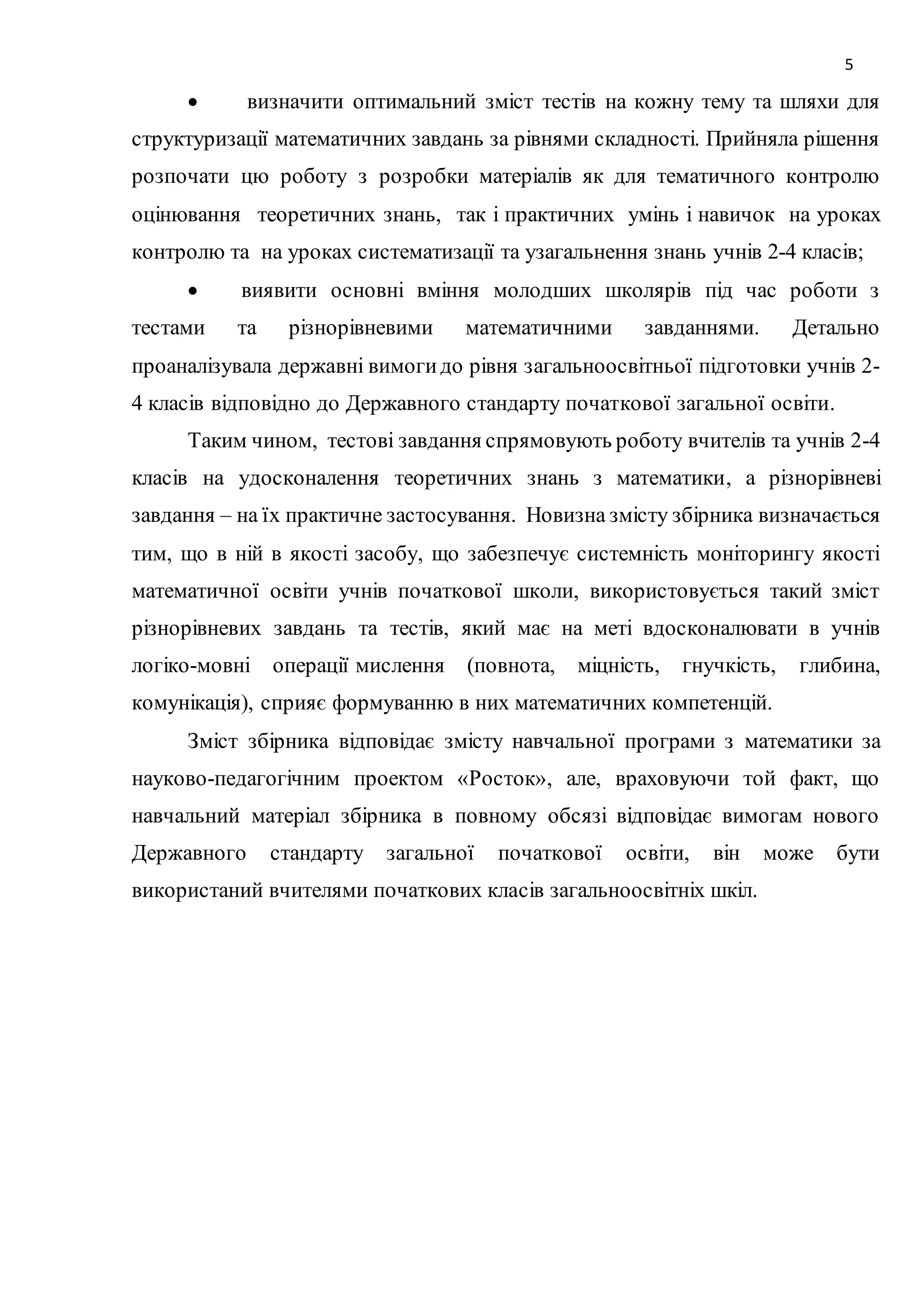5 
 визначити оптимальний зміст тестів на кожну тему та шляхи для 
структуризації математичних завдань за рівнями складності. Прийняла рішення 
розпочати цю роботу з розробки матеріалів як для тематичного контролю 
оцінювання теоретичних знань, так і практичних умінь і навичок на уроках 
контролю та на уроках систематизації та узагальнення знань учнів 2-4 класів; 
 виявити основні вміння молодших школярів під час роботи з 
тестами та різнорівневими математичними завданнями. Детально 
проаналізувала державні вимоги до рівня загальноосвітньої підготовки учнів 2- 
4 класів відповідно до Державного стандарту початкової загальної освіти. 
Таким чином, тестові завдання спрямовують роботу вчителів та учнів 2-4 
класів на удосконалення теоретичних знань з математики, а різнорівневі 
завдання – на їх практичне застосування. Новизна змісту збірника визначається 
тим, що в ній в якості засобу, що забезпечує системність моніторингу якості 
математичної освіти учнів початкової школи, використовується такий зміст 
різнорівневих завдань та тестів, який має на меті вдосконалювати в учнів 
логіко-мовні операції мислення (повнота, міцність, гнучкість, глибина, 
комунікація), сприяє формуванню в них математичних компетенцій. 
Зміст збірника відповідає змісту навчальної програми з математики за 
науково-педагогічним проектом «Росток», але, враховуючи той факт, що 
навчальний матеріал збірника в повному обсязі відповідає вимогам нового 
Державного стандарту загальної початкової освіти, він може бути 
використаний вчителями початкових класів загальноосвітніх шкіл. 
 