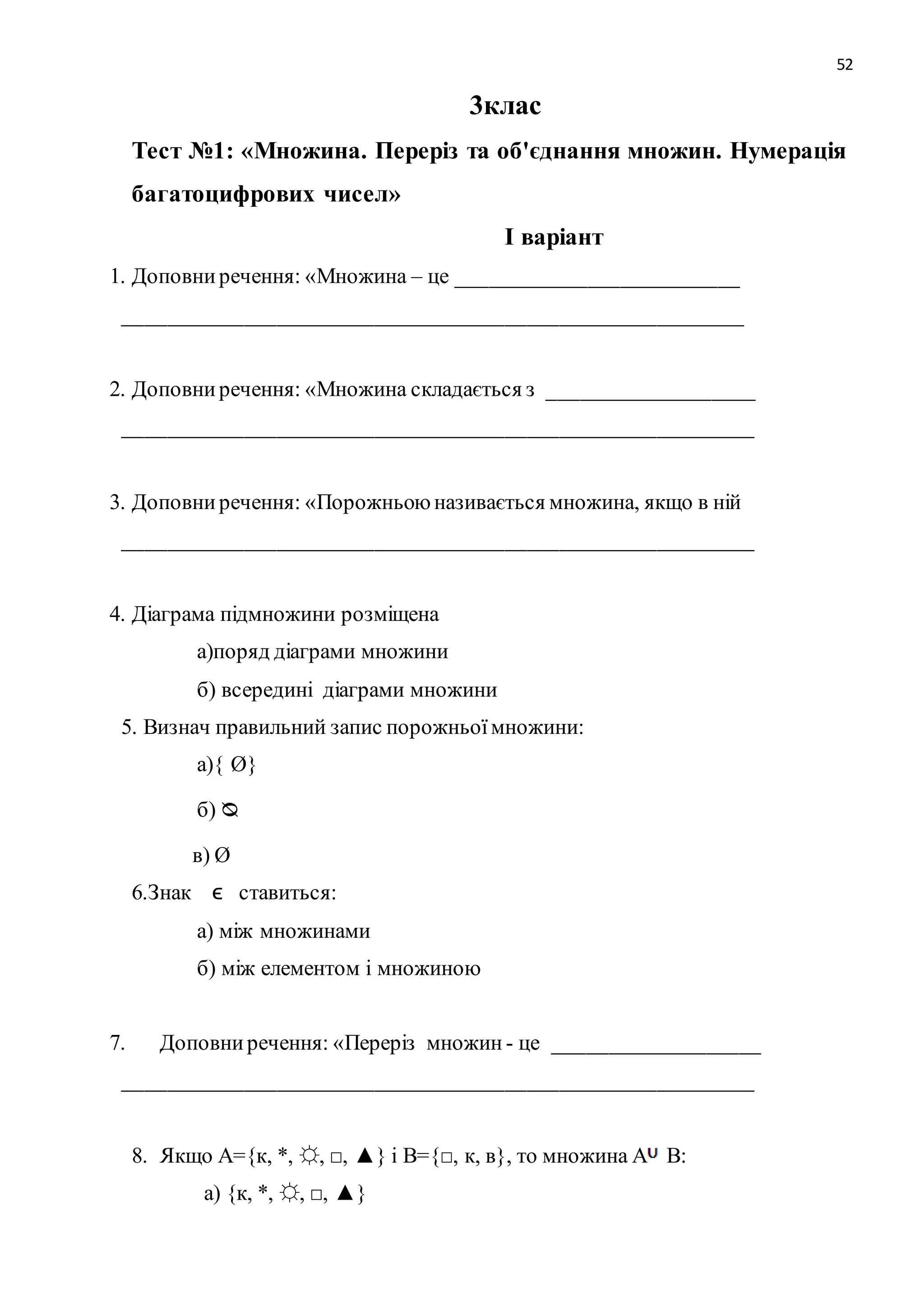 52 
3клас 
Тест №1: «Множина. Переріз та об'єднання множин. Нумерація 
багатоцифрових чисел» 
І варіант 
1. Доповни речення: «Множина – це __________________________ 
_________________________________________________________ 
2. Доповни речення: «Множина складається з ___________________ 
__________________________________________________________ 
3. Доповни речення: «Порожньою називається множина, якщо в ній 
__________________________________________________________ 
4. Діаграма підмножини розміщена 
а)поряд діаграми множини 
б) всередині діаграми множини 
5. Визнач правильний запис порожньої множини: 
а){ Ø} 
б) ᴓ 
в) Ø 
6.Знак ϵ ставиться: 
а) між множинами 
б) між елементом і множиною 
7. Доповни речення: «Переріз множин - це ___________________ 
__________________________________________________________ 
8. Якщо А={к, *, ☼, □, ▲} і В={□, к, в}, то множина А В: 
а) {к, *, ☼, □, ▲} 
 