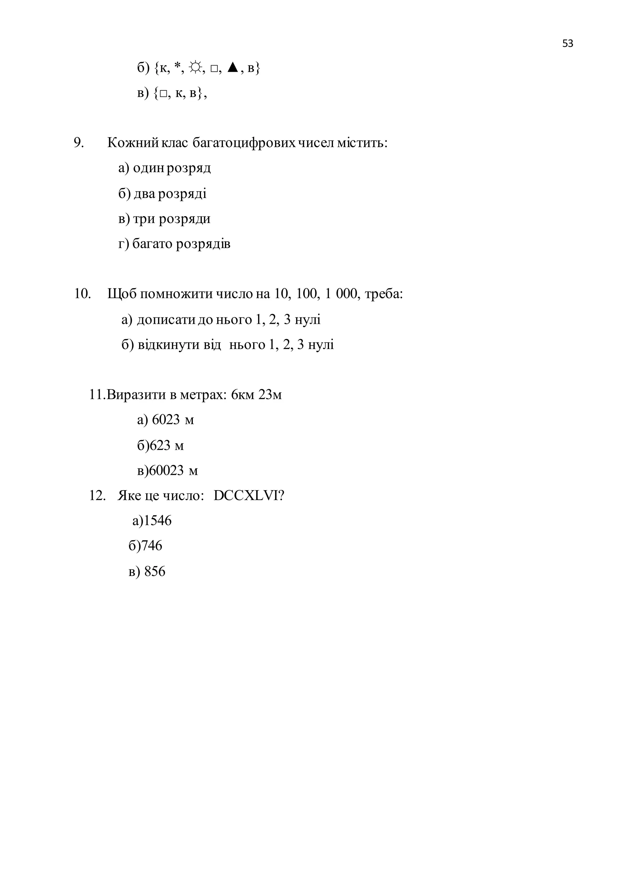 53 
б) {к, *, ☼, □, ▲, в} 
в) {□, к, в}, 
9. Кожний клас багатоцифрових чисел містить: 
а) один розряд 
б) два розряді 
в) три розряди 
г) багато розрядів 
10. Щоб помножити число на 10, 100, 1 000, треба: 
а) дописати до нього 1, 2, 3 нулі 
б) відкинути від нього 1, 2, 3 нулі 
11.Виразити в метрах: 6км 23м 
а) 6023 м 
б)623 м 
в)60023 м 
12. Яке це число: DCСХLVI? 
а)1546 
б)746 
в) 856 
 
