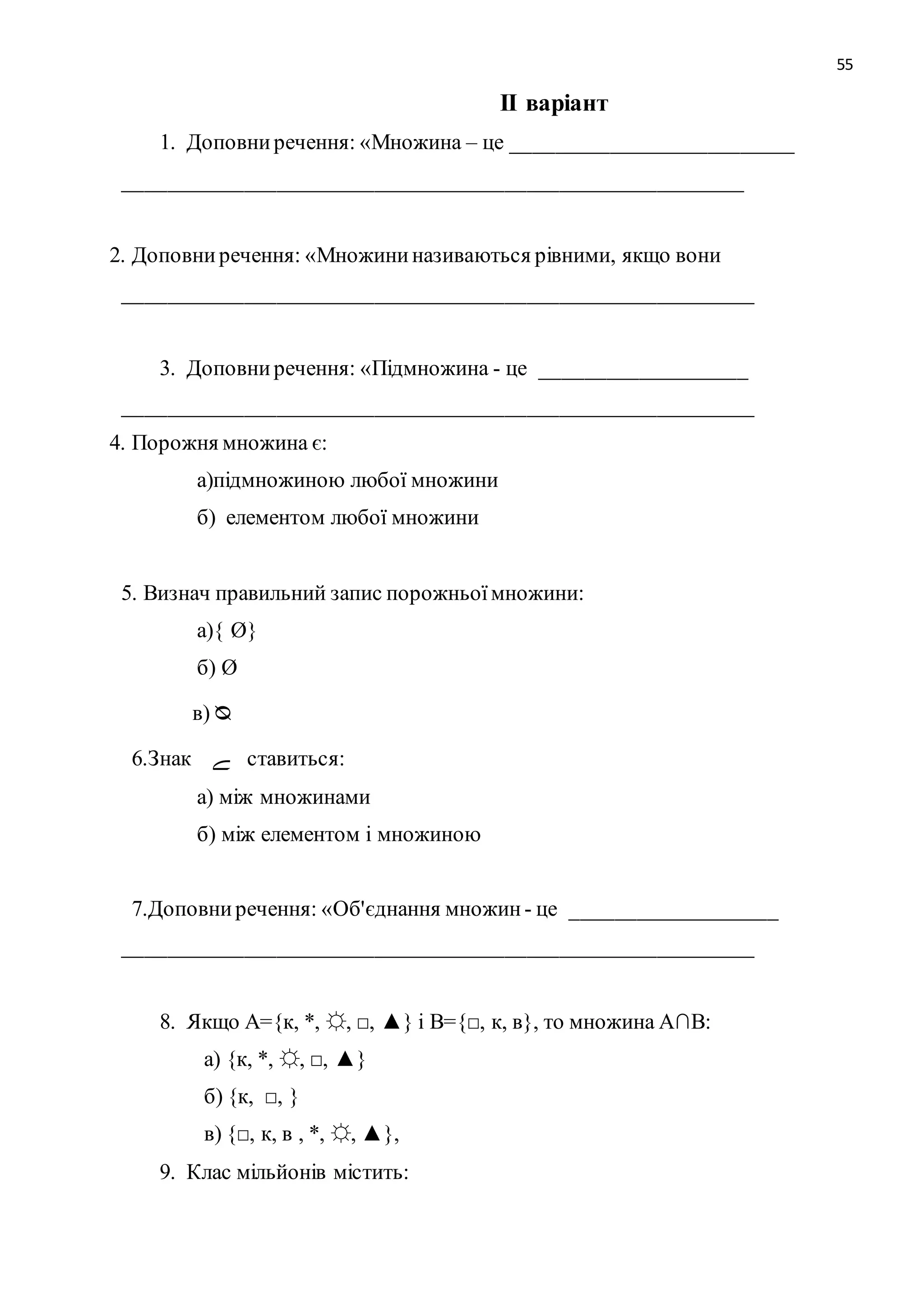 55 
ІІ варіант 
1. Доповни речення: «Множина – це __________________________ 
_________________________________________________________ 
2. Доповни речення: «Множини називаються рівними, якщо вони 
__________________________________________________________ 
3. Доповни речення: «Підмножина - це ___________________ 
__________________________________________________________ 
4. Порожня множина є: 
а)підмножиною любої множини 
б) елементом любої множини 
5. Визнач правильний запис порожньої множини: 
а){ Ø} 
б) Ø 
в) ᴓ 
6.Знак ے ставиться: 
а) між множинами 
б) між елементом і множиною 
7.Доповни речення: «Об'єднання множин - це ___________________ 
__________________________________________________________ 
8. Якщо А={к, *, ☼, □, ▲} і В={□, к, в}, то множина А∩В: 
а) {к, *, ☼, □, ▲} 
б) {к, □, } 
в) {□, к, в , *, ☼, ▲}, 
9. Клас мільйонів містить: 
 
