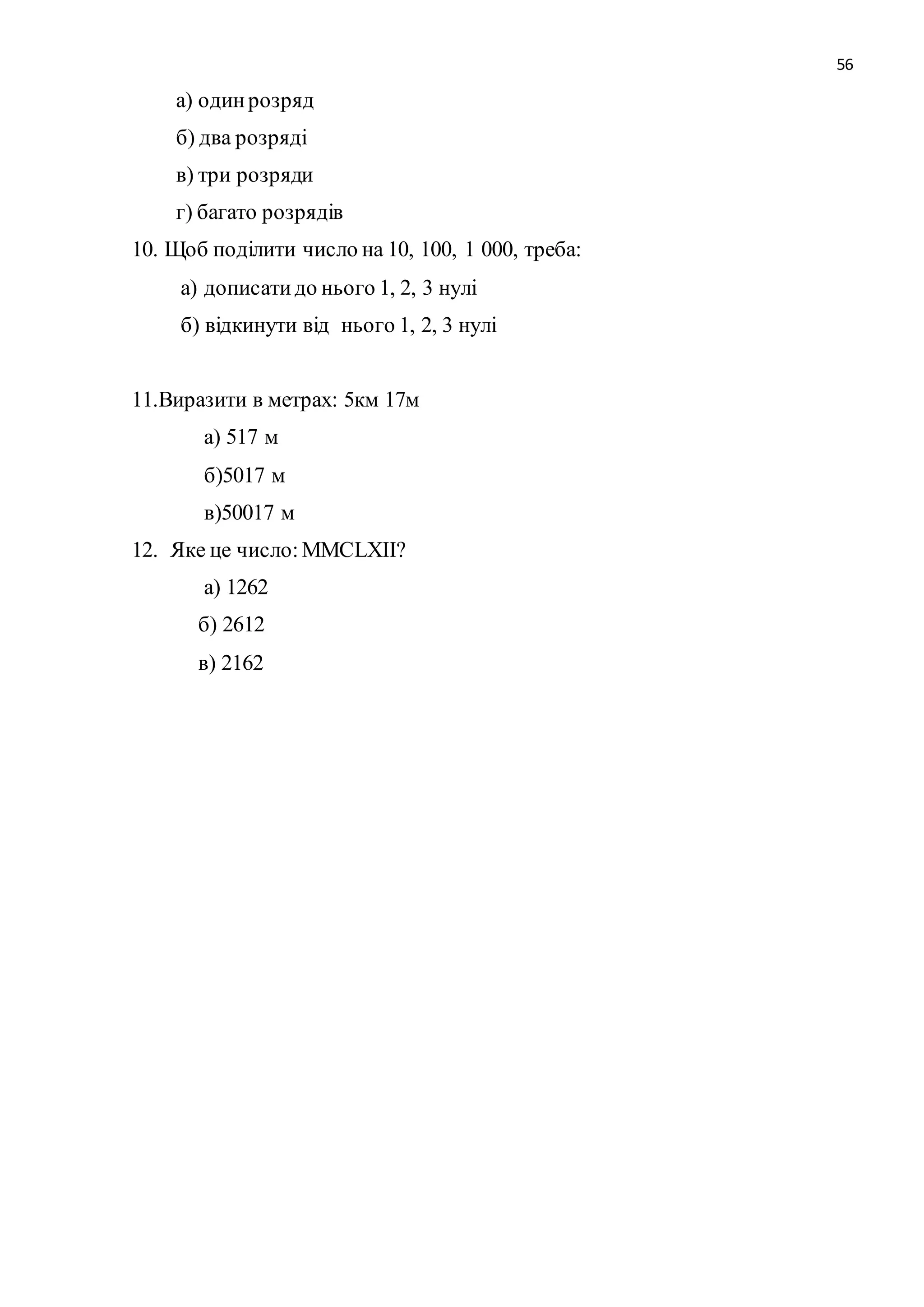 56 
а) один розряд 
б) два розряді 
в) три розряди 
г) багато розрядів 
10. Щоб поділити число на 10, 100, 1 000, треба: 
а) дописати до нього 1, 2, 3 нулі 
б) відкинути від нього 1, 2, 3 нулі 
11.Виразити в метрах: 5км 17м 
а) 517 м 
б)5017 м 
в)50017 м 
12. Яке це число: MМCLXІІ? 
а) 1262 
б) 2612 
в) 2162 
 