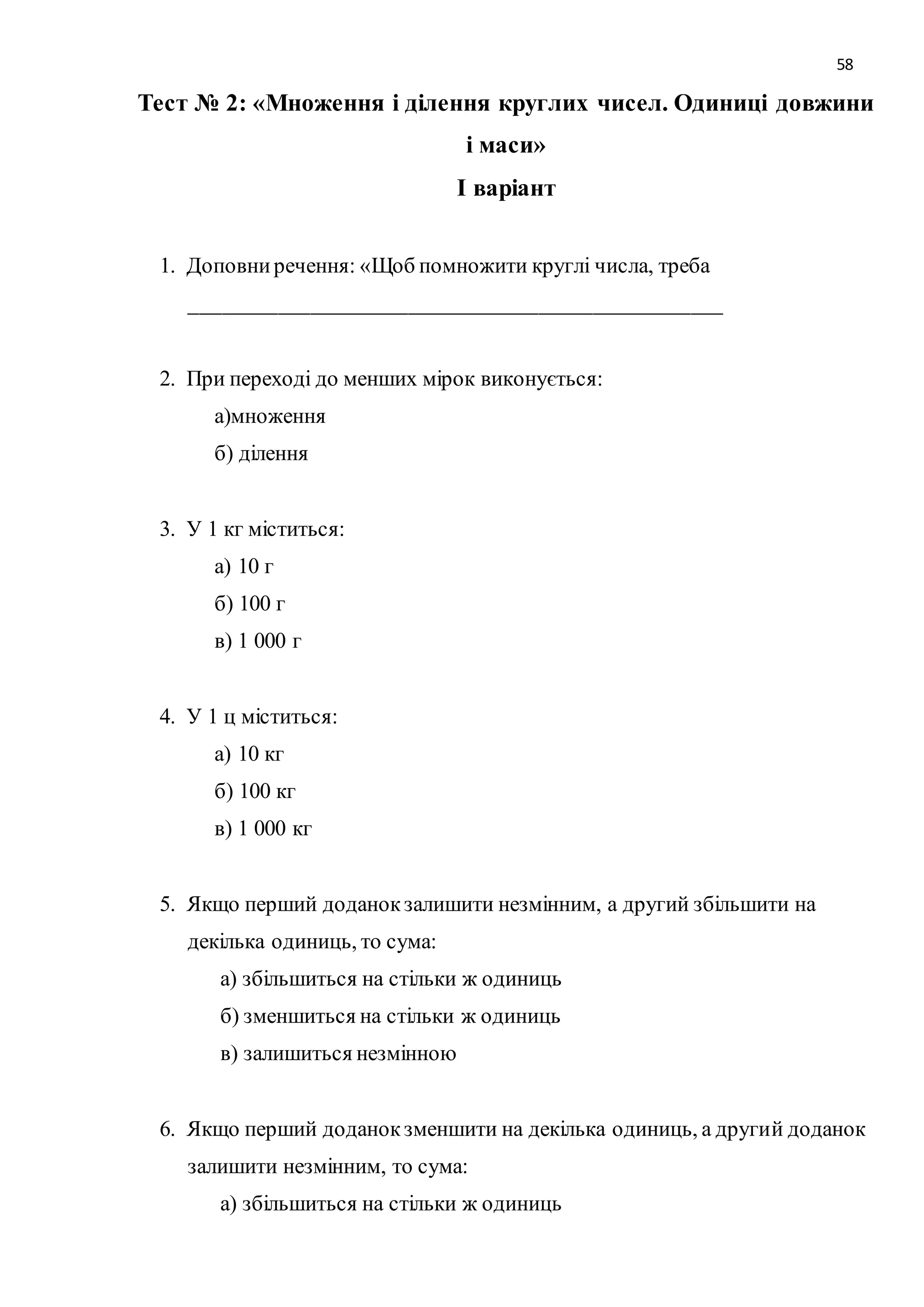 58 
Тест № 2: «Множення і ділення круглих чисел. Одиниці довжини 
і маси» 
І варіант 
1. Доповни речення: «Щоб помножити круглі числа, треба 
_________________________________________________ 
2. При переході до менших мірок виконується: 
а)множення 
б) ділення 
3. У 1 кг міститься: 
а) 10 г 
б) 100 г 
в) 1 000 г 
4. У 1 ц міститься: 
а) 10 кг 
б) 100 кг 
в) 1 000 кг 
5. Якщо перший доданок залишити незмінним, а другий збільшити на 
декілька одиниць, то сума: 
а) збільшиться на стільки ж одиниць 
б) зменшиться на стільки ж одиниць 
в) залишиться незмінною 
6. Якщо перший доданок зменшити на декілька одиниць, а другий доданок 
залишити незмінним, то сума: 
а) збільшиться на стільки ж одиниць 
 