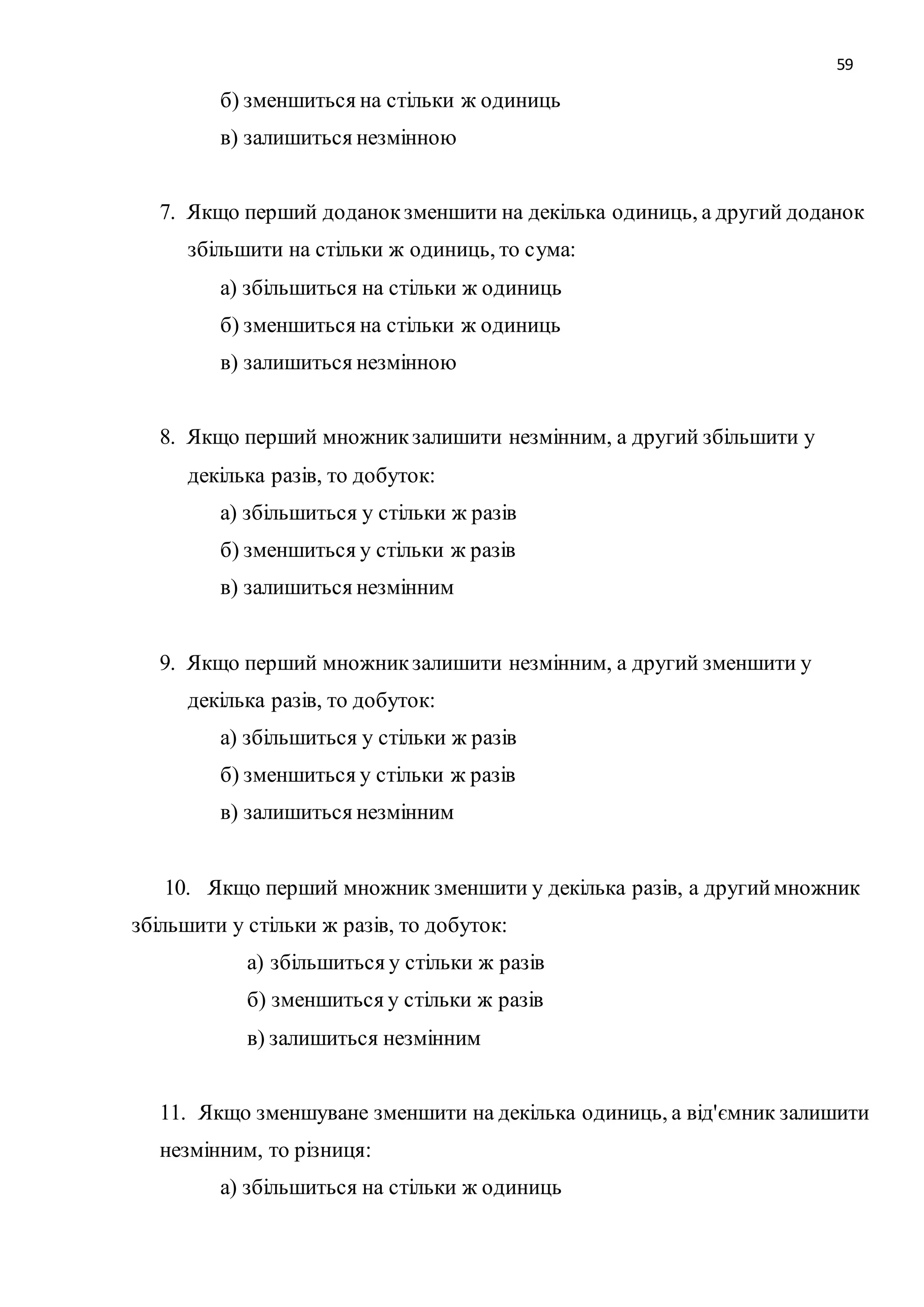 59 
б) зменшиться на стільки ж одиниць 
в) залишиться незмінною 
7. Якщо перший доданок зменшити на декілька одиниць, а другий доданок 
збільшити на стільки ж одиниць, то сума: 
а) збільшиться на стільки ж одиниць 
б) зменшиться на стільки ж одиниць 
в) залишиться незмінною 
8. Якщо перший множник залишити незмінним, а другий збільшити у 
декілька разів, то добуток: 
а) збільшиться у стільки ж разів 
б) зменшиться у стільки ж разів 
в) залишиться незмінним 
9. Якщо перший множник залишити незмінним, а другий зменшити у 
декілька разів, то добуток: 
а) збільшиться у стільки ж разів 
б) зменшиться у стільки ж разів 
в) залишиться незмінним 
10. Якщо перший множник зменшити у декілька разів, а другий множник 
збільшити у стільки ж разів, то добуток: 
а) збільшиться у стільки ж разів 
б) зменшиться у стільки ж разів 
в) залишиться незмінним 
11. Якщо зменшуване зменшити на декілька одиниць, а від'ємник залишити 
незмінним, то різниця: 
а) збільшиться на стільки ж одиниць 
 