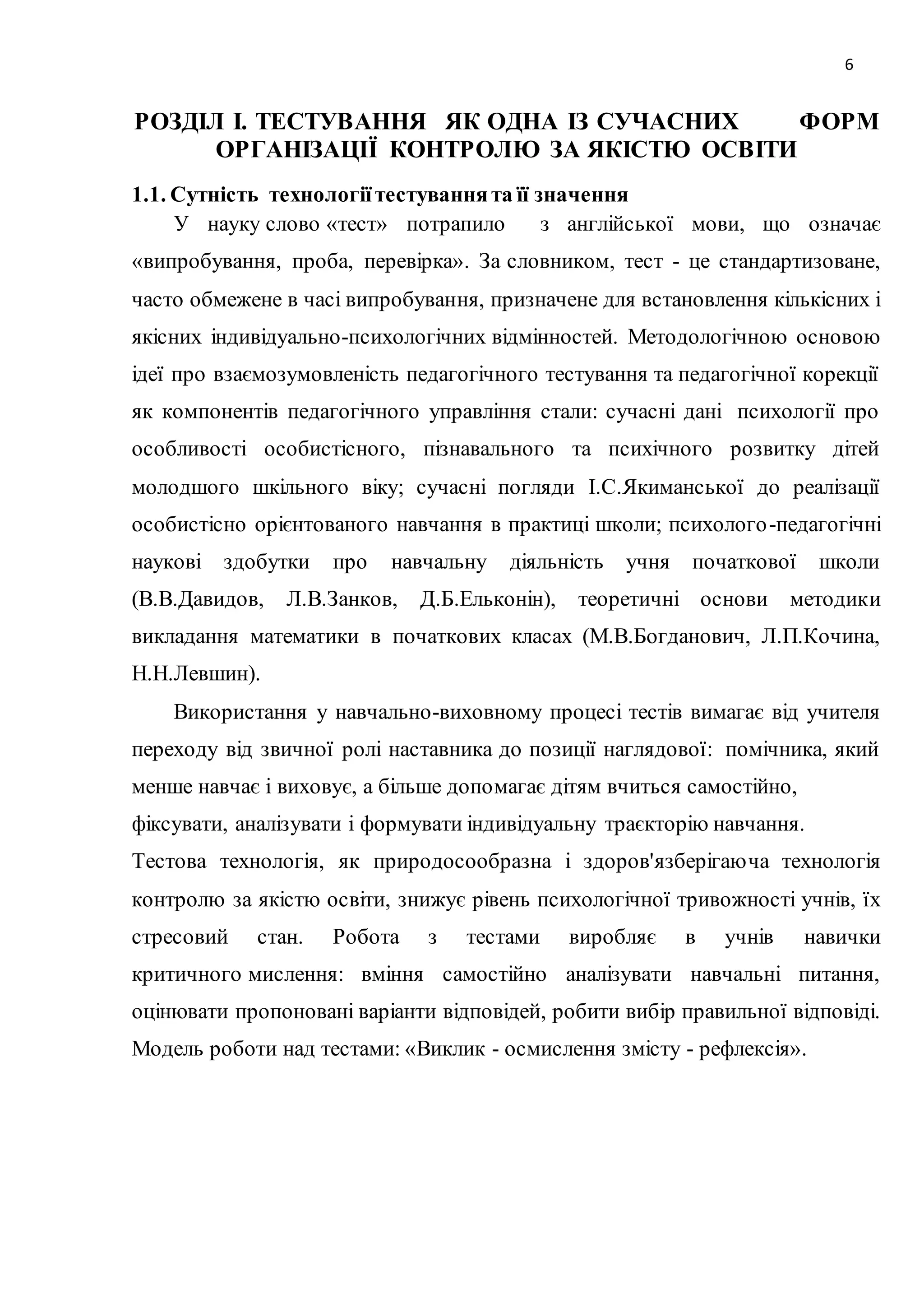 6 
РОЗДІЛ І. ТЕСТУВАННЯ ЯК ОДНА ІЗ СУЧАСНИХ ФОРМ 
ОРГАНІЗАЦІЇ КОНТРОЛЮ ЗА ЯКІСТЮ ОСВІТИ 
1.1. Сутність технології тестування та її значення 
У науку слово «тест» потрапило з англійської мови, що означає 
«випробування, проба, перевірка». За словником, тест - це стандартизоване, 
часто обмежене в часі випробування, призначене для встановлення кількісних і 
якісних індивідуально-психологічних відмінностей. Методологічною основою 
ідеї про взаємозумовленість педагогічного тестування та педагогічної корекції 
як компонентів педагогічного управління стали: сучасні дані психології про 
особливості особистісного, пізнавального та психічного розвитку дітей 
молодшого шкільного віку; сучасні погляди І.С.Якиманської до реалізації 
особистісно орієнтованого навчання в практиці школи; психолого -педагогічні 
наукові здобутки про навчальну діяльність учня початкової школи 
(В.В.Давидов, Л.В.Занков, Д.Б.Ельконін), теоретичні основи методики 
викладання математики в початкових класах (М.В.Богданович, Л.П.Кочина, 
Н.Н.Левшин). 
Використання у навчально-виховному процесі тестів вимагає від учителя 
переходу від звичної ролі наставника до позиції наглядової: помічника, який 
менше навчає і виховує, а більше допомагає дітям вчиться самостійно, 
фіксувати, аналізувати і формувати індивідуальну траєкторію навчання. 
Тестова технологія, як природосообразна і здоров'язберігаюча технологія 
контролю за якістю освіти, знижує рівень психологічної тривожності учнів, їх 
стресовий стан. Робота з тестами виробляє в учнів навички 
критичного мислення: вміння самостійно аналізувати навчальні питання, 
оцінювати пропоновані варіанти відповідей, робити вибір правильної відповіді. 
Модель роботи над тестами: «Виклик - осмислення змісту - рефлексія». 
 