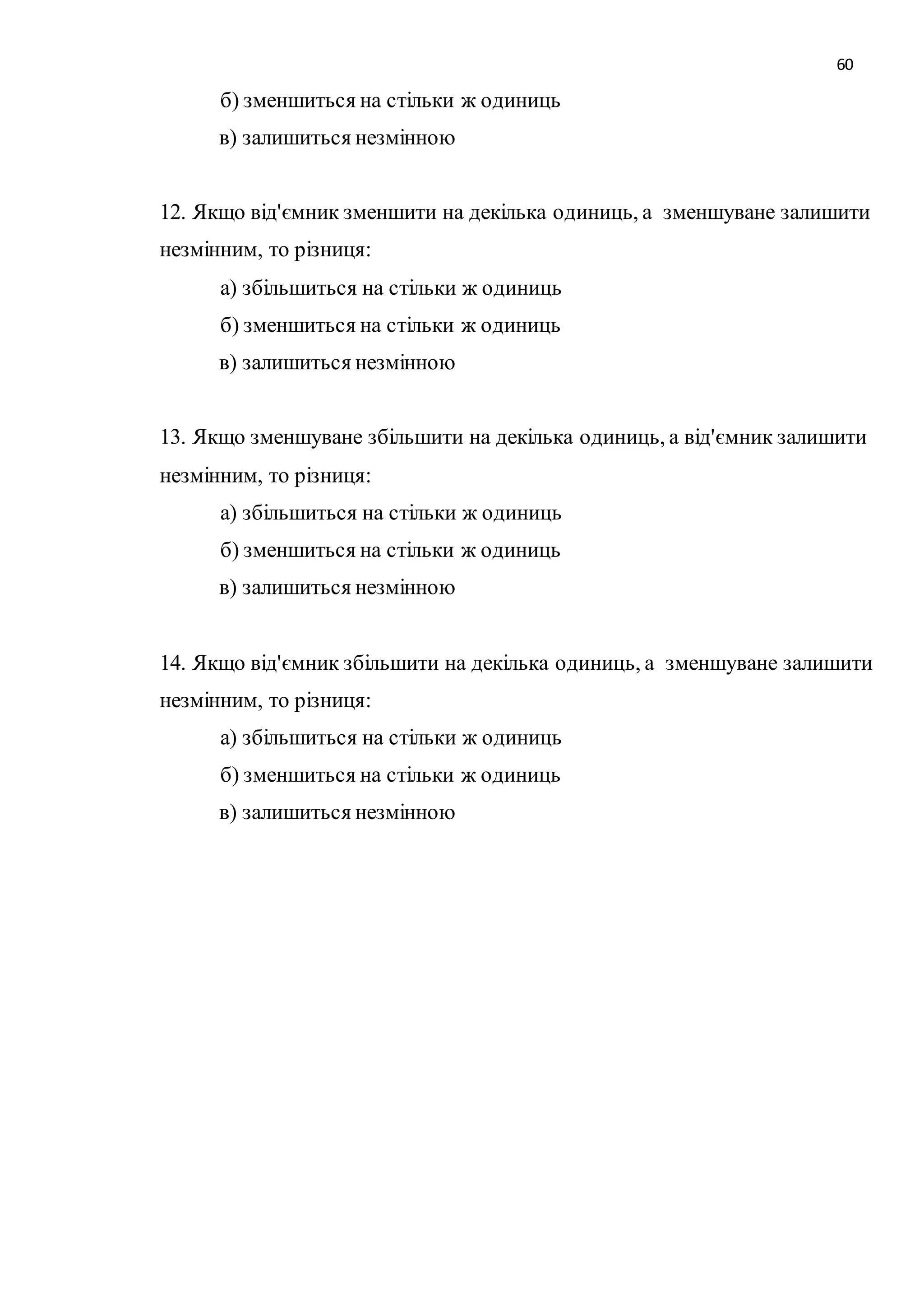 60 
б) зменшиться на стільки ж одиниць 
в) залишиться незмінною 
12. Якщо від'ємник зменшити на декілька одиниць, а зменшуване залишити 
незмінним, то різниця: 
а) збільшиться на стільки ж одиниць 
б) зменшиться на стільки ж одиниць 
в) залишиться незмінною 
13. Якщо зменшуване збільшити на декілька одиниць, а від'ємник залишити 
незмінним, то різниця: 
а) збільшиться на стільки ж одиниць 
б) зменшиться на стільки ж одиниць 
в) залишиться незмінною 
14. Якщо від'ємник збільшити на декілька одиниць, а зменшуване залишити 
незмінним, то різниця: 
а) збільшиться на стільки ж одиниць 
б) зменшиться на стільки ж одиниць 
в) залишиться незмінною 
 