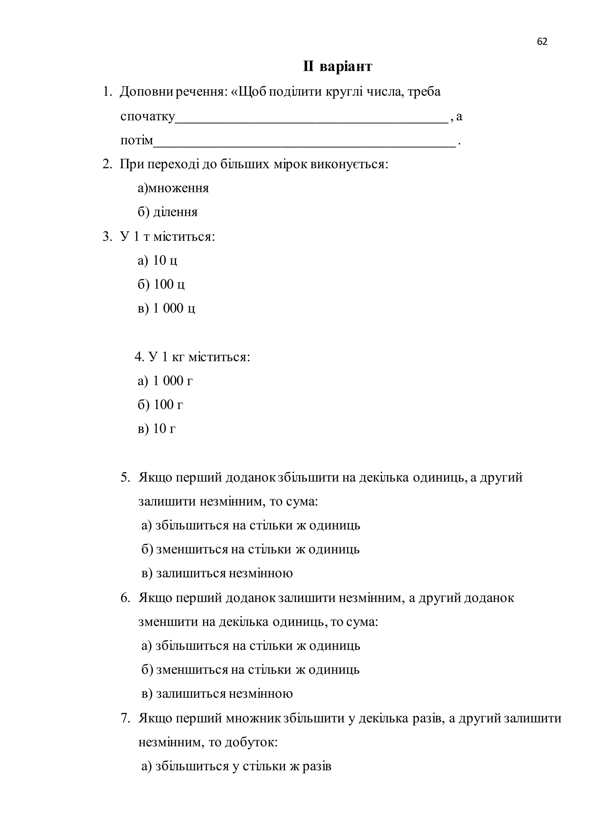 62 
ІІ варіант 
1. Доповни речення: «Щоб поділити круглі числа, треба 
спочатку_______________________________________ , а 
потім___________________________________________ . 
2. При переході до більших мірок виконується: 
а)множення 
б) ділення 
3. У 1 т міститься: 
а) 10 ц 
б) 100 ц 
в) 1 000 ц 
4. У 1 кг міститься: 
а) 1 000 г 
б) 100 г 
в) 10 г 
5. Якщо перший доданок збільшити на декілька одиниць, а другий 
залишити незмінним, то сума: 
а) збільшиться на стільки ж одиниць 
б) зменшиться на стільки ж одиниць 
в) залишиться незмінною 
6. Якщо перший доданок залишити незмінним, а другий доданок 
зменшити на декілька одиниць, то сума: 
а) збільшиться на стільки ж одиниць 
б) зменшиться на стільки ж одиниць 
в) залишиться незмінною 
7. Якщо перший множник збільшити у декілька разів, а другий залишити 
незмінним, то добуток: 
а) збільшиться у стільки ж разів 
 