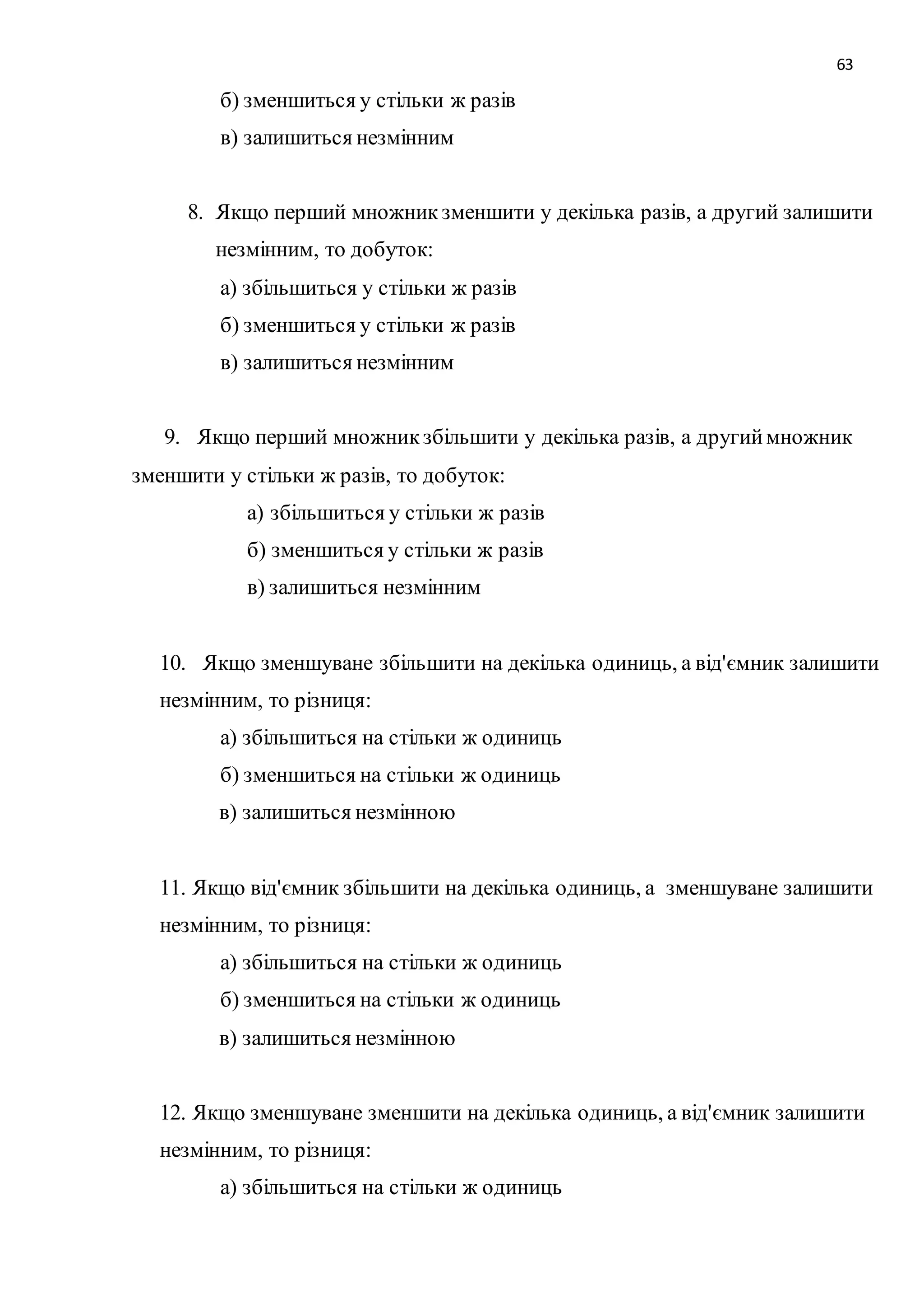 63 
б) зменшиться у стільки ж разів 
в) залишиться незмінним 
8. Якщо перший множник зменшити у декілька разів, а другий залишити 
незмінним, то добуток: 
а) збільшиться у стільки ж разів 
б) зменшиться у стільки ж разів 
в) залишиться незмінним 
9. Якщо перший множник збільшити у декілька разів, а другий множник 
зменшити у стільки ж разів, то добуток: 
а) збільшиться у стільки ж разів 
б) зменшиться у стільки ж разів 
в) залишиться незмінним 
10. Якщо зменшуване збільшити на декілька одиниць, а від'ємник залишити 
незмінним, то різниця: 
а) збільшиться на стільки ж одиниць 
б) зменшиться на стільки ж одиниць 
в) залишиться незмінною 
11. Якщо від'ємник збільшити на декілька одиниць, а зменшуване залишити 
незмінним, то різниця: 
а) збільшиться на стільки ж одиниць 
б) зменшиться на стільки ж одиниць 
в) залишиться незмінною 
12. Якщо зменшуване зменшити на декілька одиниць, а від'ємник залишити 
незмінним, то різниця: 
а) збільшиться на стільки ж одиниць 
 