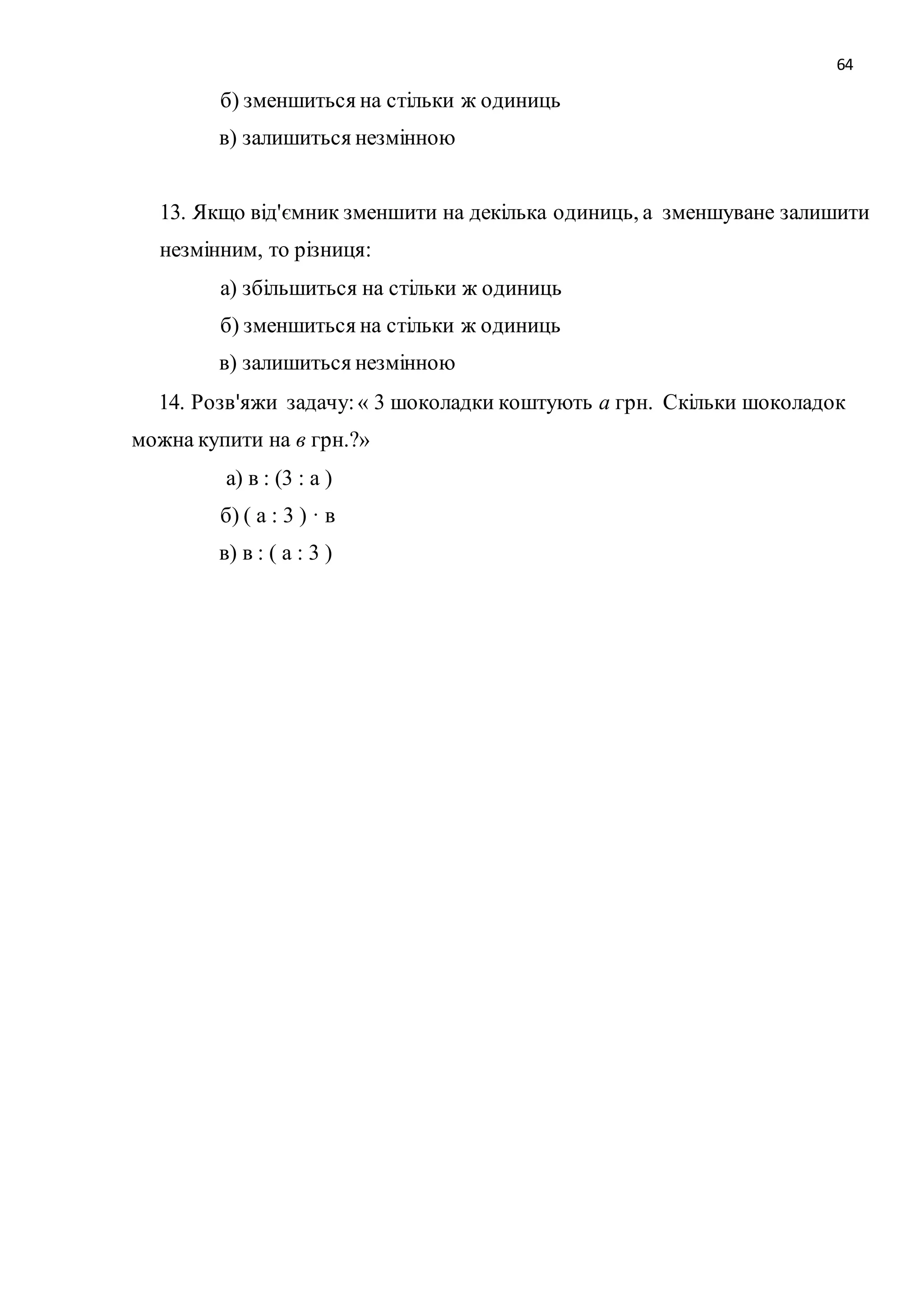 64 
б) зменшиться на стільки ж одиниць 
в) залишиться незмінною 
13. Якщо від'ємник зменшити на декілька одиниць, а зменшуване залишити 
незмінним, то різниця: 
а) збільшиться на стільки ж одиниць 
б) зменшиться на стільки ж одиниць 
в) залишиться незмінною 
14. Розв'яжи задачу: « 3 шоколадки коштують а грн. Скільки шоколадок 
можна купити на в грн.?» 
а) в : (3 : а ) 
б) ( а : 3 ) · в 
в) в : ( а : 3 ) 
 