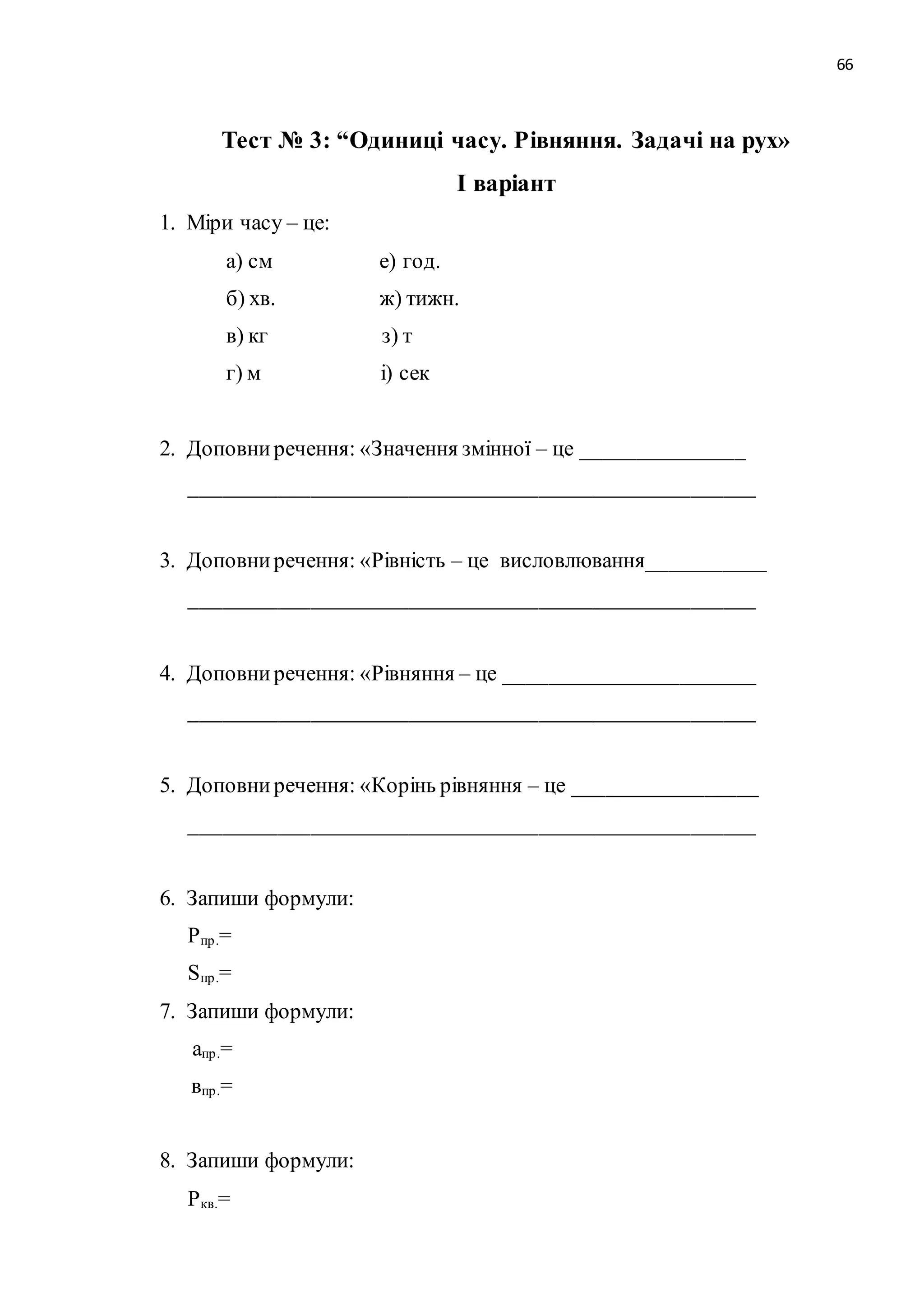 66 
Тест № 3: “Одиниці часу. Рівняння. Задачі на рух» 
І варіант 
1. Міри часу – це: 
а) см е) год. 
б) хв. ж) тижн. 
в) кг з) т 
г) м і) сек 
2. Доповни речення: «Значення змінної – це _______________ 
____________________________________________________ 
3. Доповни речення: «Рівність – це висловлювання___________ 
____________________________________________________ 
4. Доповни речення: «Рівняння – це _______________________ 
____________________________________________________ 
5. Доповни речення: «Корінь рівняння – це _________________ 
____________________________________________________ 
6. Запиши формули: 
Pпр .= 
Sпр .= 
7. Запиши формули: 
апр .= 
впр .= 
8. Запиши формули: 
Pкв.= 
 