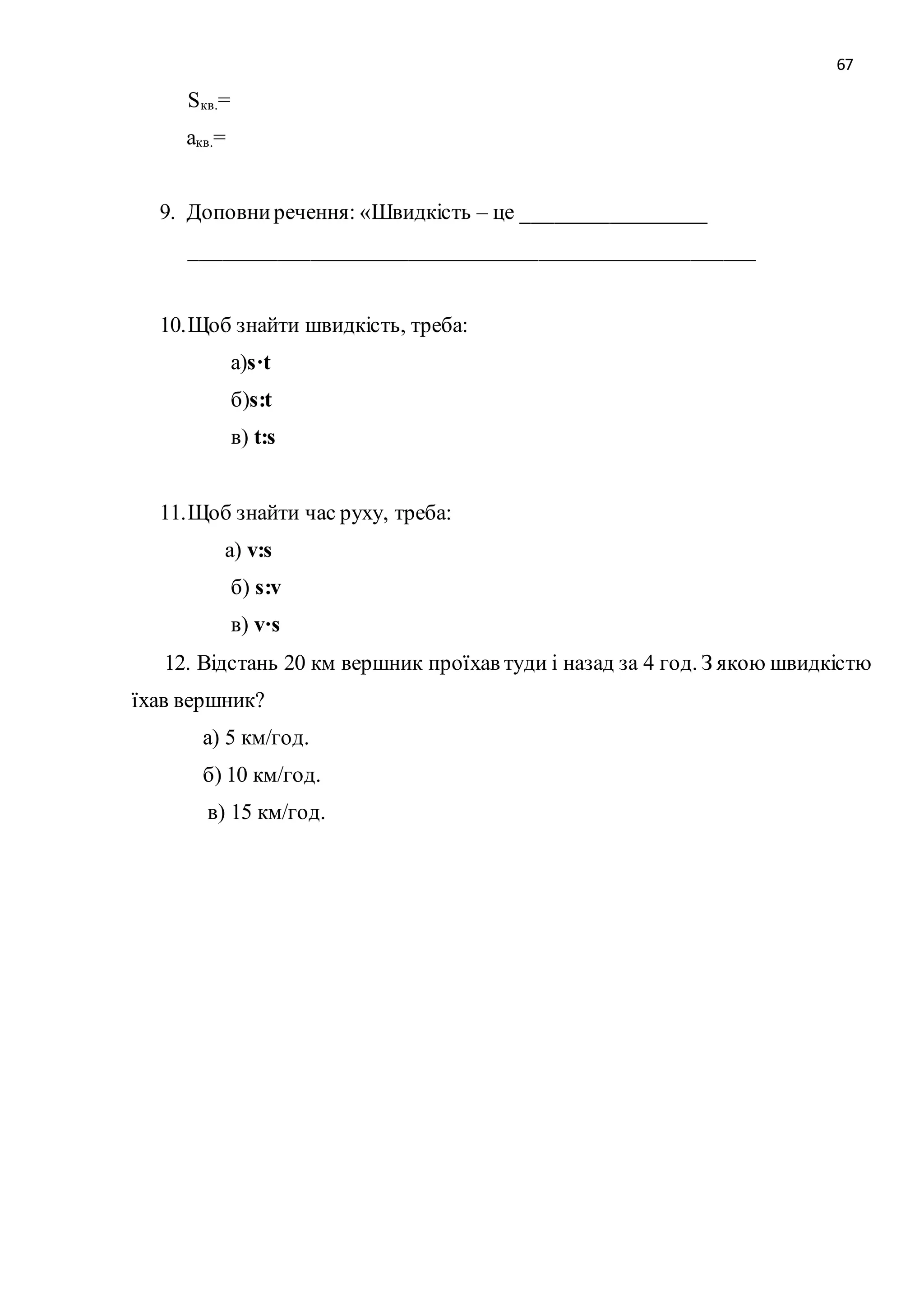 67 
Sкв.= 
акв.= 
9. Доповни речення: «Швидкість – це _________________ 
____________________________________________________ 
10. Щоб знайти швидкість, треба: 
а)s·t 
б)s:t 
в) t:s 
11. Щоб знайти час руху, треба: 
а) v:s 
б) s:v 
в) v·s 
12. Відстань 20 км вершник проїхав туди і назад за 4 год. З якою швидкістю 
їхав вершник? 
а) 5 км/год. 
б) 10 км/год. 
в) 15 км/год. 
 